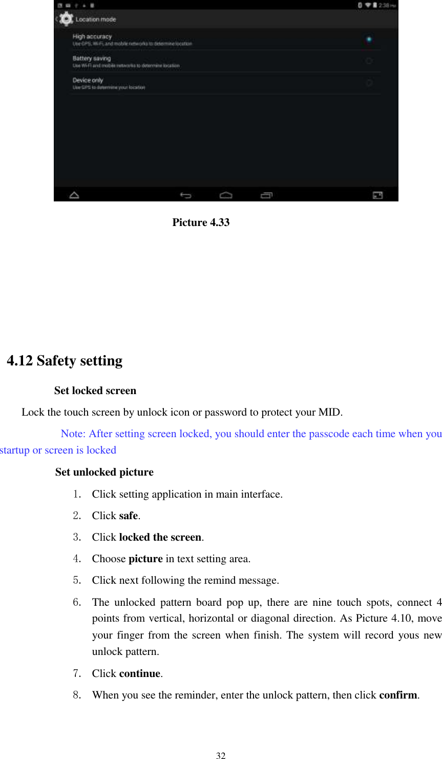      32                               Picture 4.33                                                    4.12 Safety setting Set locked screen Lock the touch screen by unlock icon or password to protect your MID.     Note: After setting screen locked, you should enter the passcode each time when you startup or screen is locked         Set unlocked picture 1. Click setting application in main interface. 2. Click safe. 3. Click locked the screen.   4. Choose picture in text setting area. 5. Click next following the remind message. 6. The  unlocked  pattern  board  pop  up,  there  are  nine  touch  spots,  connect  4 points from vertical, horizontal or diagonal direction. As Picture 4.10, move your finger from the screen when finish. The system will record yous new unlock pattern. 7. Click continue. 8. When you see the reminder, enter the unlock pattern, then click confirm. 