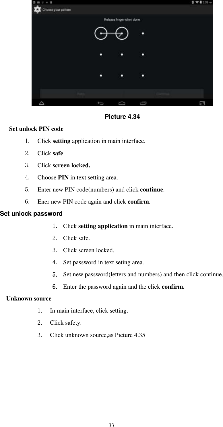      33  Picture 4.34 Set unlock PIN code 1. Click setting application in main interface. 2. Click safe. 3. Click screen locked. 4. Choose PIN in text setting area.   5. Enter new PIN code(numbers) and click continue. 6. Ener new PIN code again and click confirm. Set unlock password 1. Click setting application in main interface.   2. Click safe. 3. Click screen locked. 4. Set password in text seting area. 5. Set new password(letters and numbers) and then click continue. 6. Enter the password again and the click confirm. Unknown source 1. In main interface, click setting. 2. Click safety. 3. Click unknown source,as Picture 4.35 