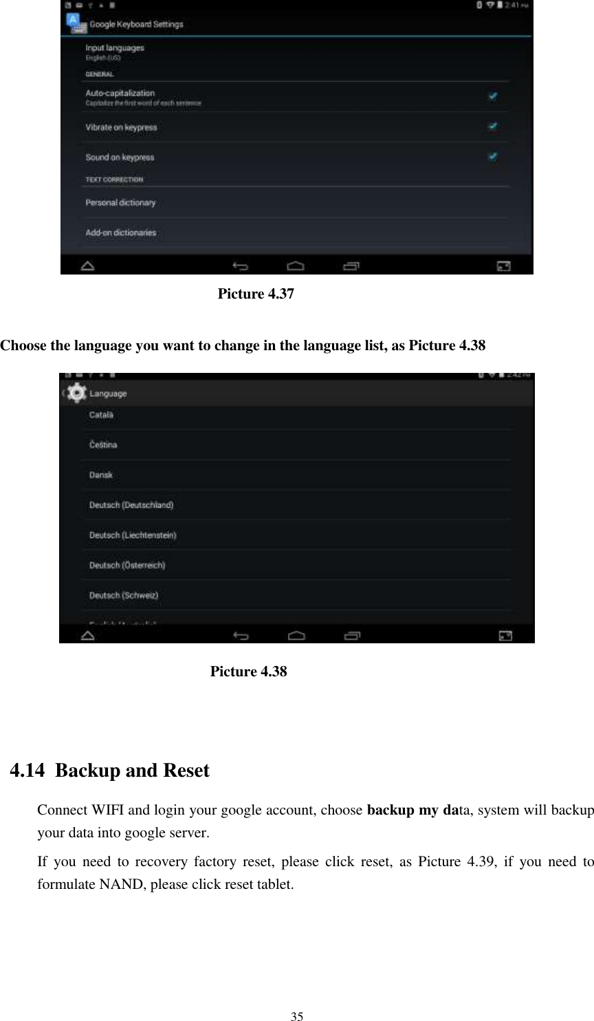      35                               Picture 4.37  Choose the language you want to change in the language list, as Picture 4.38                              Picture 4.38                                   4.14  Backup and Reset Connect WIFI and login your google account, choose backup my data, system will backup your data into google server.   If  you  need  to  recovery  factory  reset,  please  click  reset,  as  Picture  4.39,  if  you  need  to formulate NAND, please click reset tablet. 