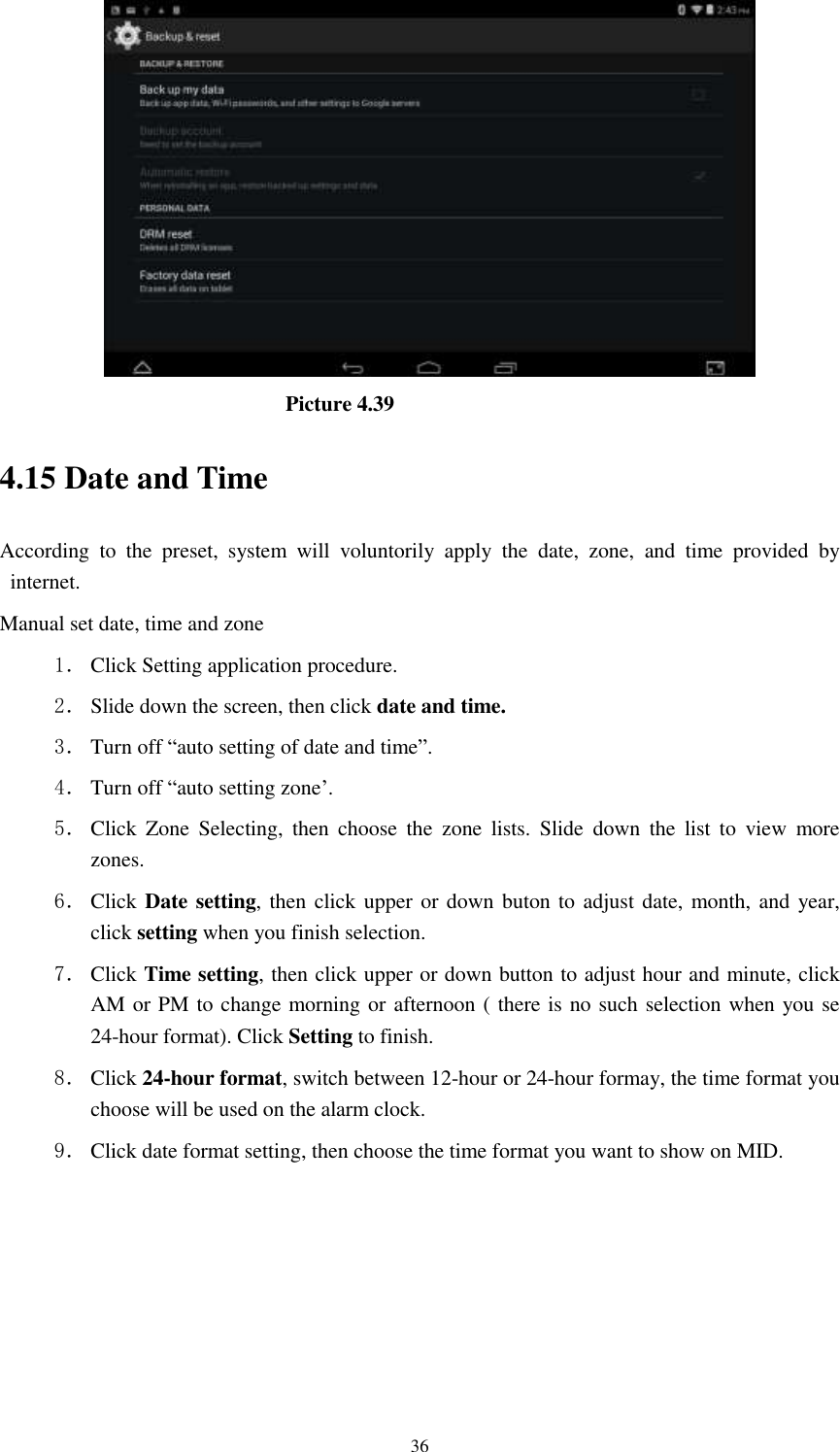      36                                Picture 4.39 4.15 Date and Time According  to  the  preset,  system  will  voluntorily  apply  the  date,  zone,  and  time  provided  by internet. Manual set date, time and zone 1． Click Setting application procedure. 2． Slide down the screen, then click date and time. 3． Turn off “auto setting of date and time”. 4． Turn off “auto setting zone’. 5． Click  Zone  Selecting,  then  choose  the  zone  lists.  Slide  down  the  list  to  view  more zones. 6． Click Date setting, then click upper or down buton to adjust date, month, and year, click setting when you finish selection. 7． Click Time setting, then click upper or down button to adjust hour and minute, click AM or PM to change morning or afternoon ( there is no such selection when you se 24-hour format). Click Setting to finish. 8． Click 24-hour format, switch between 12-hour or 24-hour formay, the time format you choose will be used on the alarm clock. 9． Click date format setting, then choose the time format you want to show on MID.   