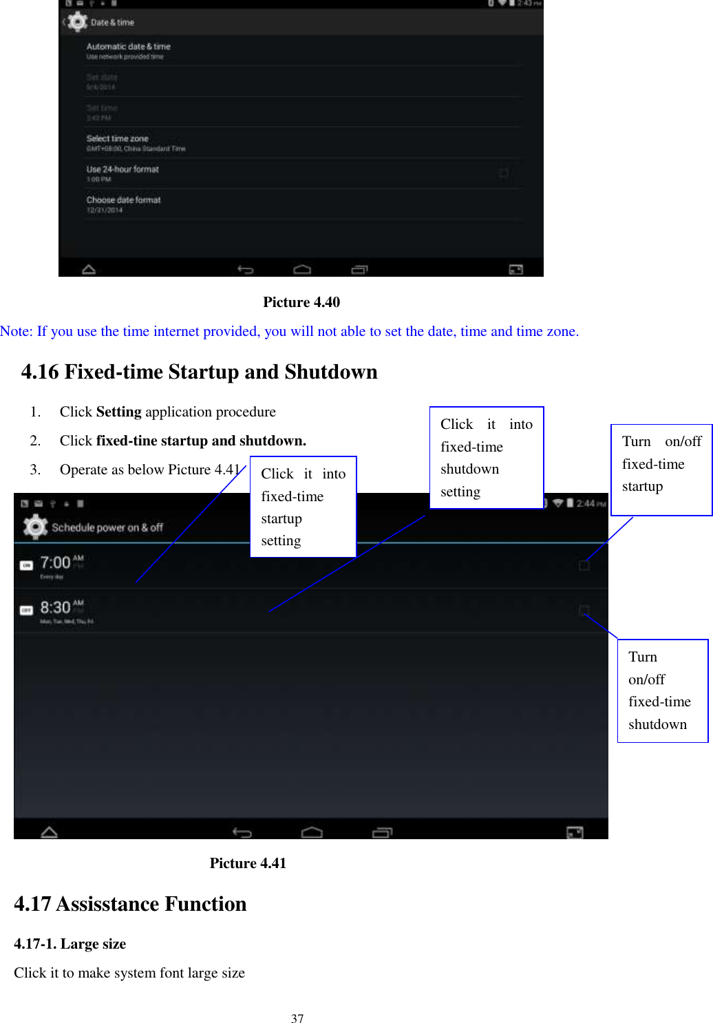      37                                       Picture 4.40   Note: If you use the time internet provided, you will not able to set the date, time and time zone. 4.16 Fixed-time Startup and Shutdown   1. Click Setting application procedure 2. Click fixed-tine startup and shutdown.   3. Operate as below Picture 4.41                                        Picture 4.41 4.17 Assisstance Function 4.17-1. Large size Click it to make system font large size Click  it  into fixed-time   startup setting Click  it  into fixed-time   shutdown setting  Turn  on/off fixed-time startup Turn on/off fixed-time shutdown 
