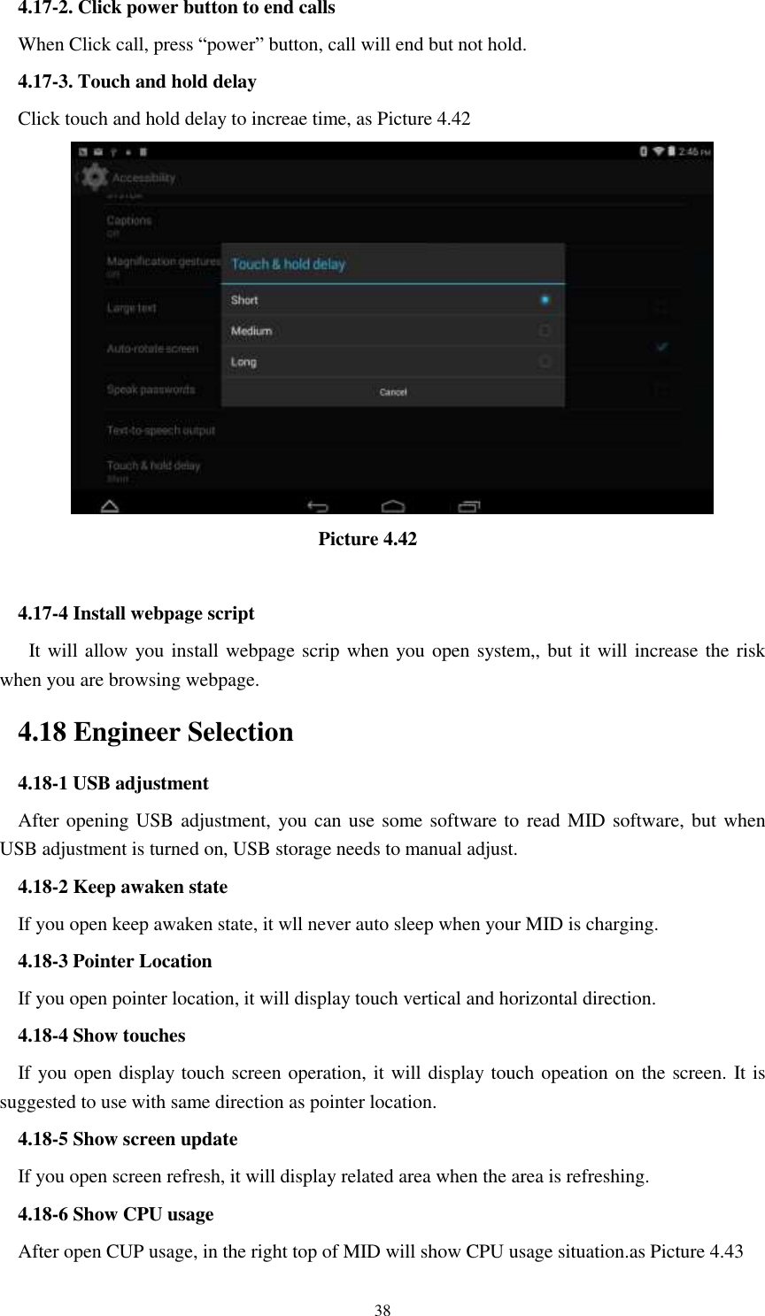      38 4.17-2. Click power button to end calls When Click call, press “power” button, call will end but not hold.   4.17-3. Touch and hold delay Click touch and hold delay to increae time, as Picture 4.42                                  Picture 4.42  4.17-4 Install webpage script    It will allow you install webpage scrip when you open system,, but it will increase the risk when you are browsing webpage. 4.18 Engineer Selection 4.18-1 USB adjustment   After opening USB adjustment, you can use some software to read MID software, but when USB adjustment is turned on, USB storage needs to manual adjust. 4.18-2 Keep awaken state If you open keep awaken state, it wll never auto sleep when your MID is charging. 4.18-3 Pointer Location If you open pointer location, it will display touch vertical and horizontal direction. 4.18-4 Show touches If you open display touch screen operation, it will display touch opeation on the screen. It is suggested to use with same direction as pointer location. 4.18-5 Show screen update If you open screen refresh, it will display related area when the area is refreshing. 4.18-6 Show CPU usage After open CUP usage, in the right top of MID will show CPU usage situation.as Picture 4.43 