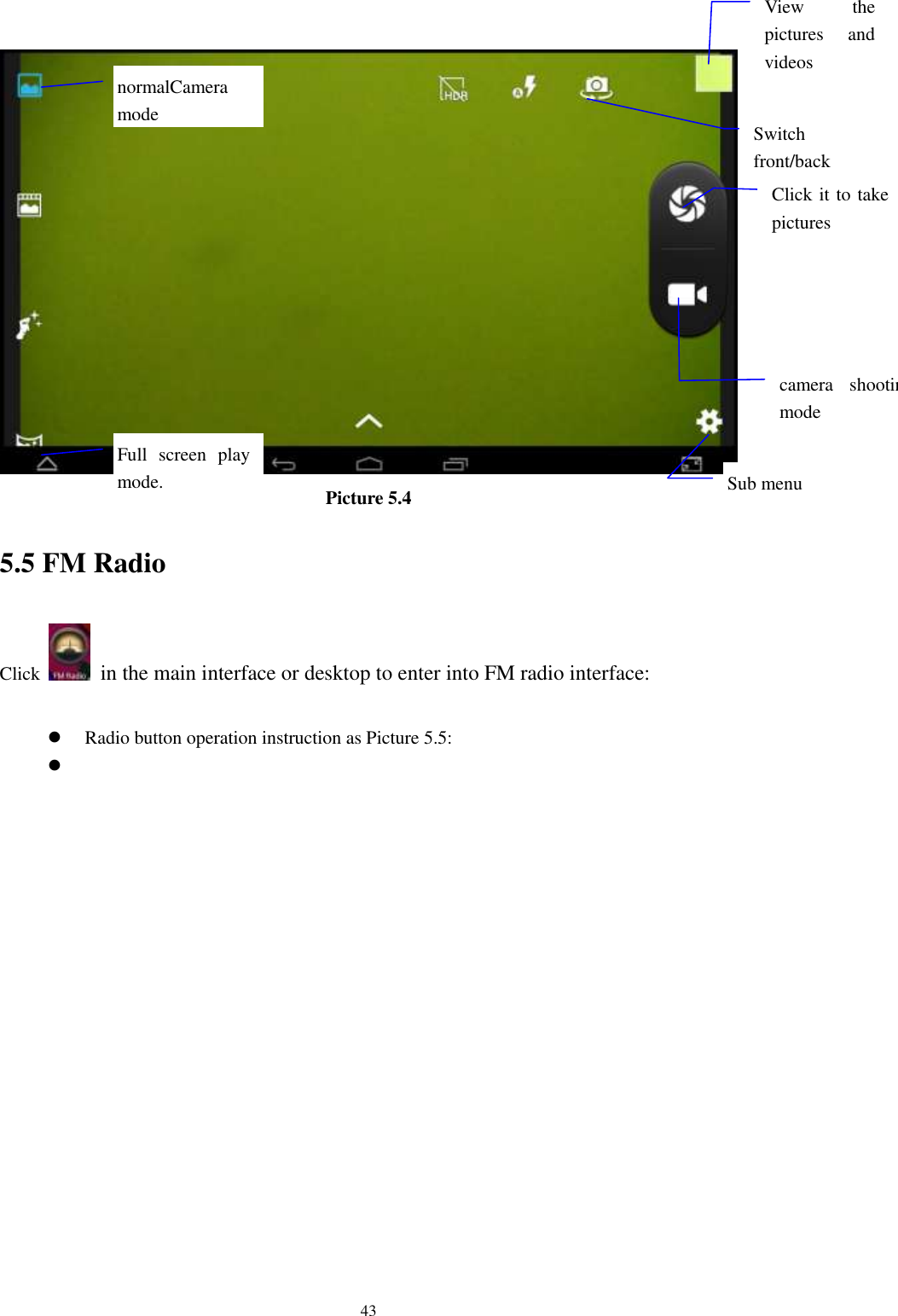      43  Picture 5.4 5.5 FM Radio Click    in the main interface or desktop to enter into FM radio interface:   Radio button operation instruction as Picture 5.5:   View  the pictures  and videos  Switch front/back camera  Click it to take pictures    Full  screen  play mode.  camera  shooting mode  Sub menu  normalCamera mode  