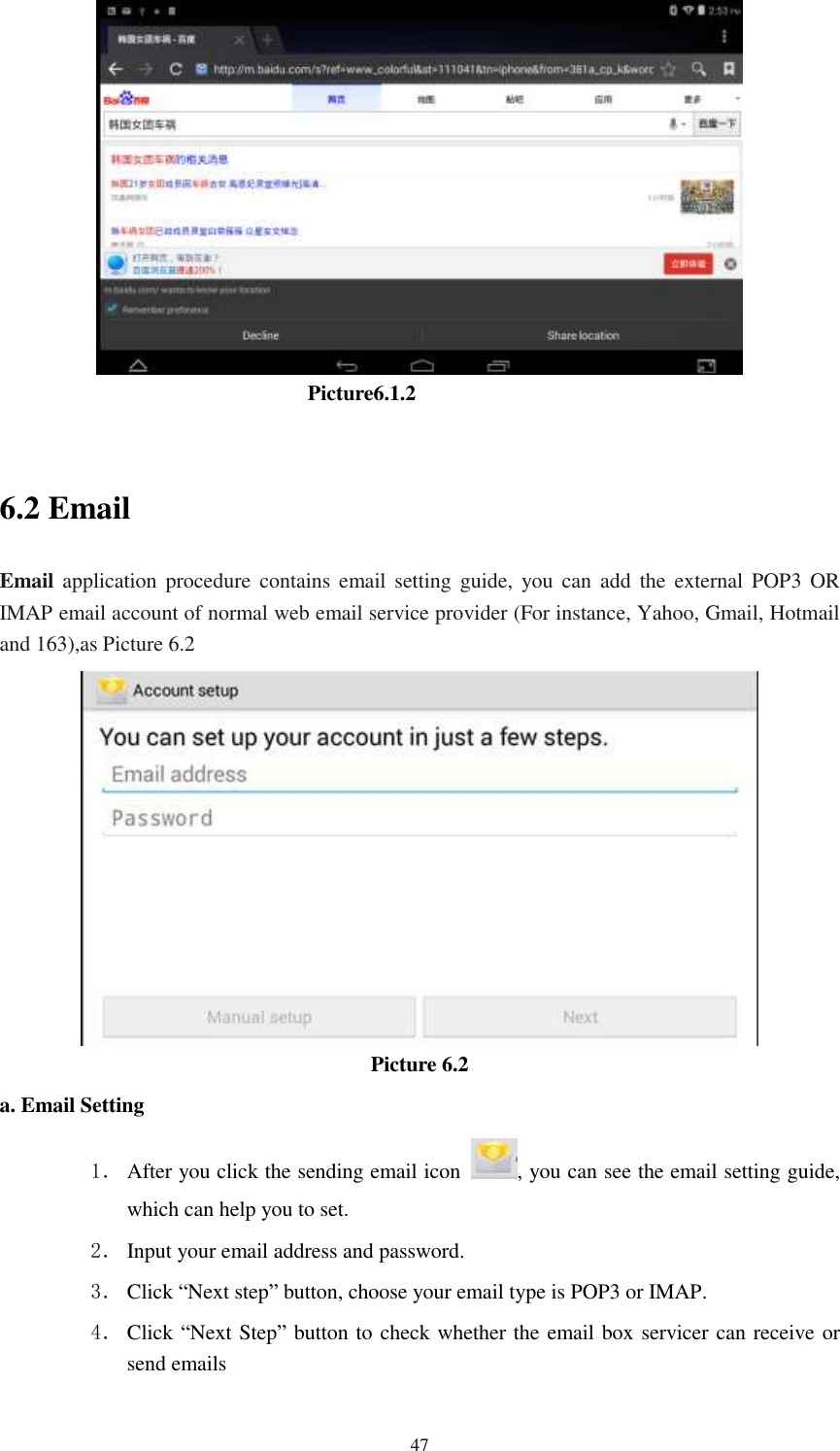      47                                Picture6.1.2  6.2 Email Email application procedure contains  email setting guide, you  can  add  the  external  POP3  OR IMAP email account of normal web email service provider (For instance, Yahoo, Gmail, Hotmail and 163),as Picture 6.2  Picture 6.2 a. Email Setting 1． After you click the sending email icon  , you can see the email setting guide, which can help you to set.   2． Input your email address and password. 3． Click “Next step” button, choose your email type is POP3 or IMAP. 4． Click “Next Step” button to check whether the email box servicer can receive or send emails 