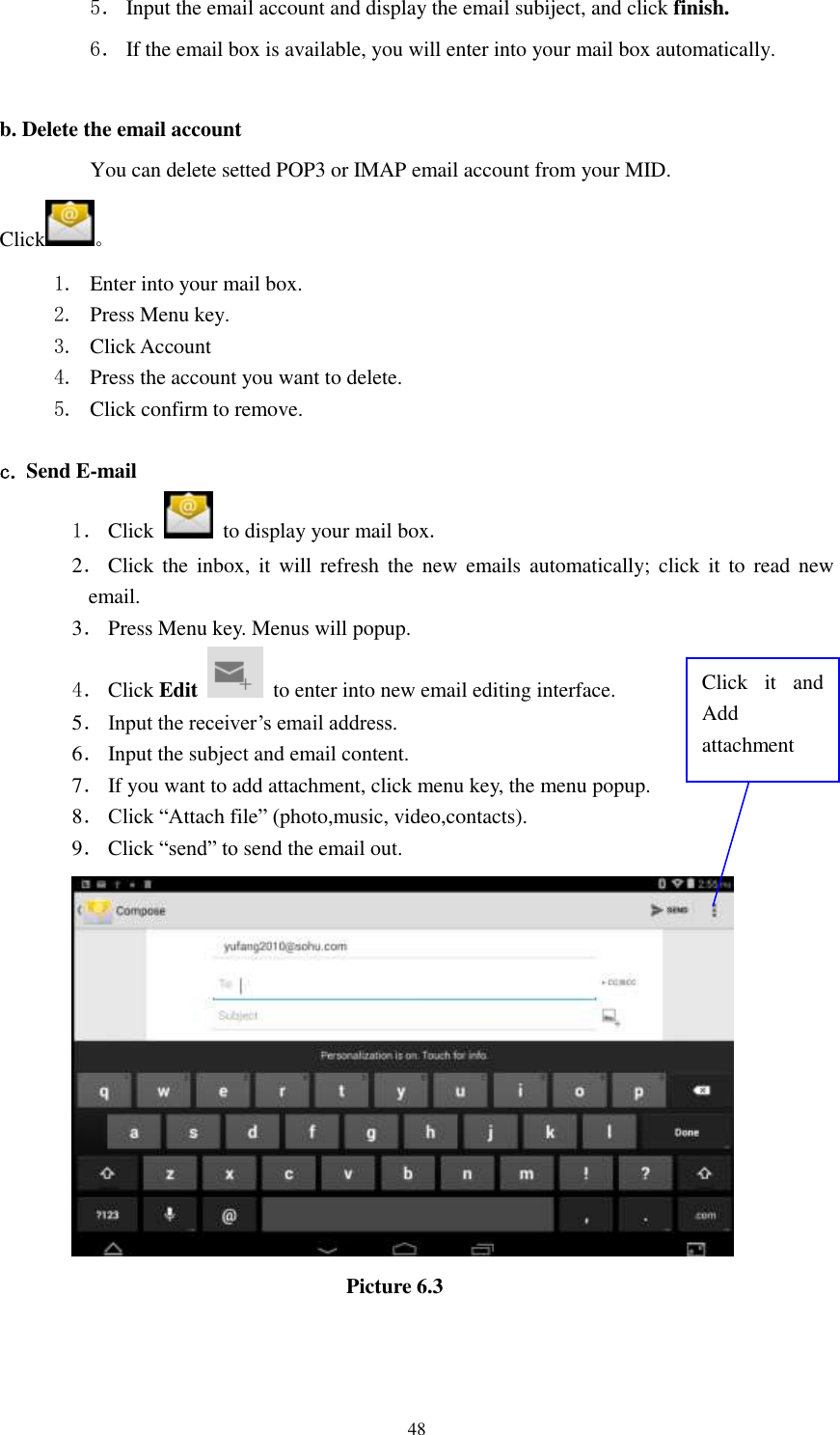      48 5． Input the email account and display the email subiject, and click finish. 6． If the email box is available, you will enter into your mail box automatically.  b. Delete the email account You can delete setted POP3 or IMAP email account from your MID. Click 。 1. Enter into your mail box. 2. Press Menu key. 3. Click Account 4. Press the account you want to delete. 5. Click confirm to remove.  c. Send E-mail 1． Click    to display your mail box. 2． Click  the  inbox,  it  will refresh  the  new  emails automatically; click  it  to  read  new email. 3． Press Menu key. Menus will popup. 4． Click Edit   to enter into new email editing interface. 5． Input the receiver’s email address.   6． Input the subject and email content. 7． If you want to add attachment, click menu key, the menu popup. 8． Click “Attach file” (photo,music, video,contacts). 9． Click “send” to send the email out.                            Picture 6.3 Click  it  and Add attachment 