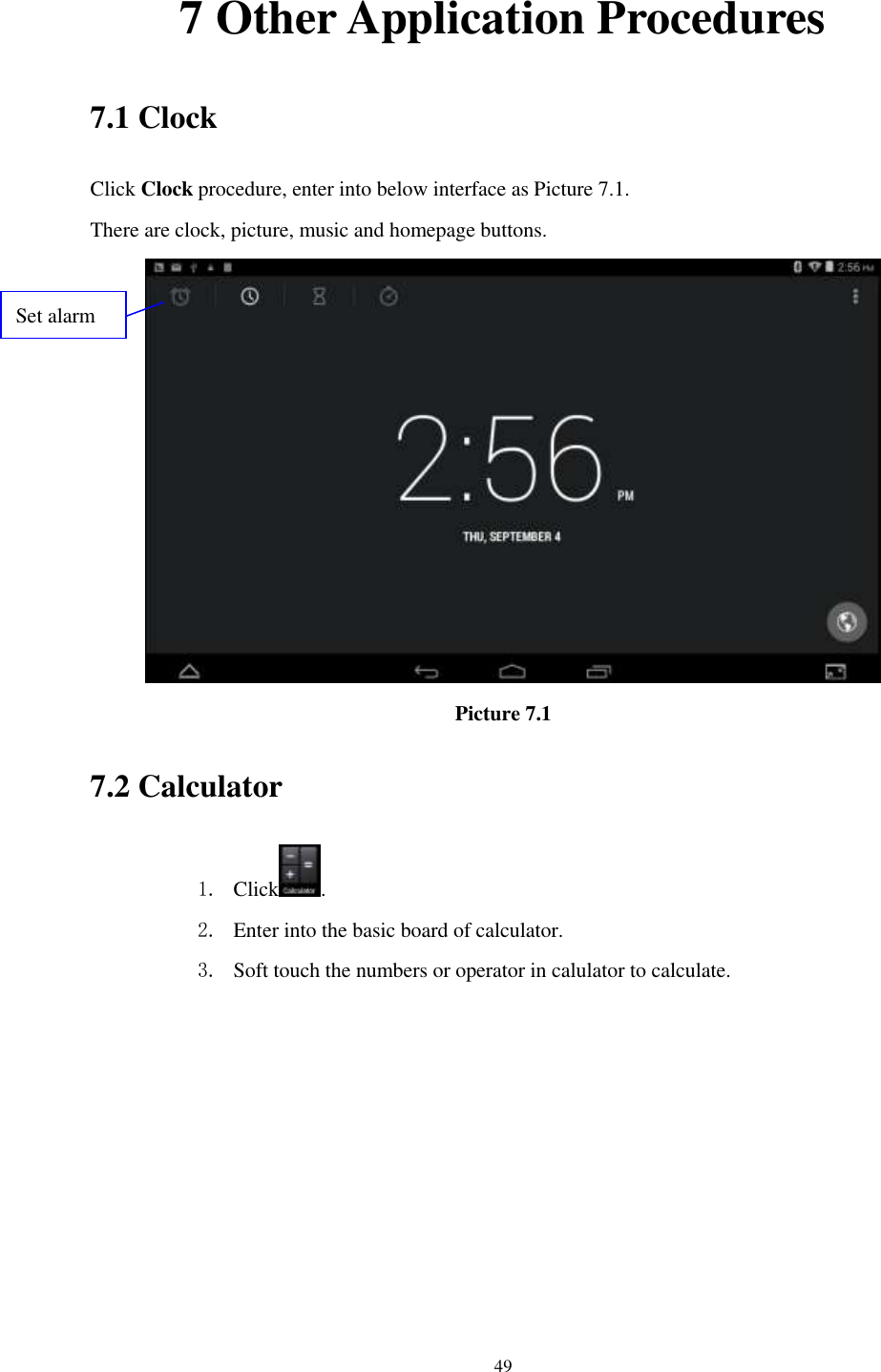      49 7 Other Application Procedures 7.1 Clock Click Clock procedure, enter into below interface as Picture 7.1. There are clock, picture, music and homepage buttons.  Picture 7.1 7.2 Calculator 1. Click . 2. Enter into the basic board of calculator. 3. Soft touch the numbers or operator in calulator to calculate.   Set alarm 