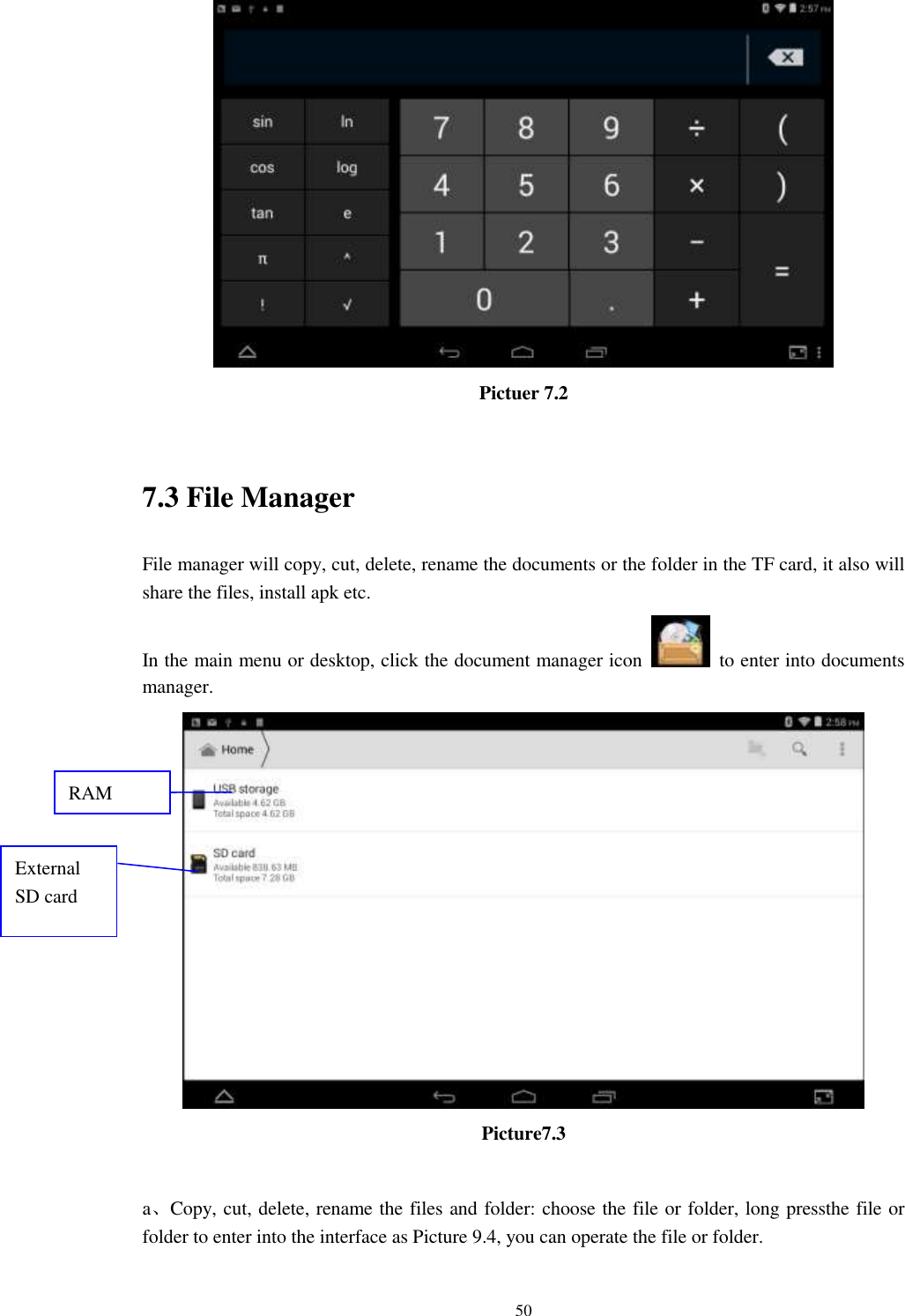      50  Pictuer 7.2  7.3 File Manager File manager will copy, cut, delete, rename the documents or the folder in the TF card, it also will share the files, install apk etc. In the main menu or desktop, click the document manager icon    to enter into documents manager.  Picture7.3  a、Copy, cut, delete, rename the files and folder: choose the file or folder, long pressthe file or folder to enter into the interface as Picture 9.4, you can operate the file or folder. RAM  External SD card 