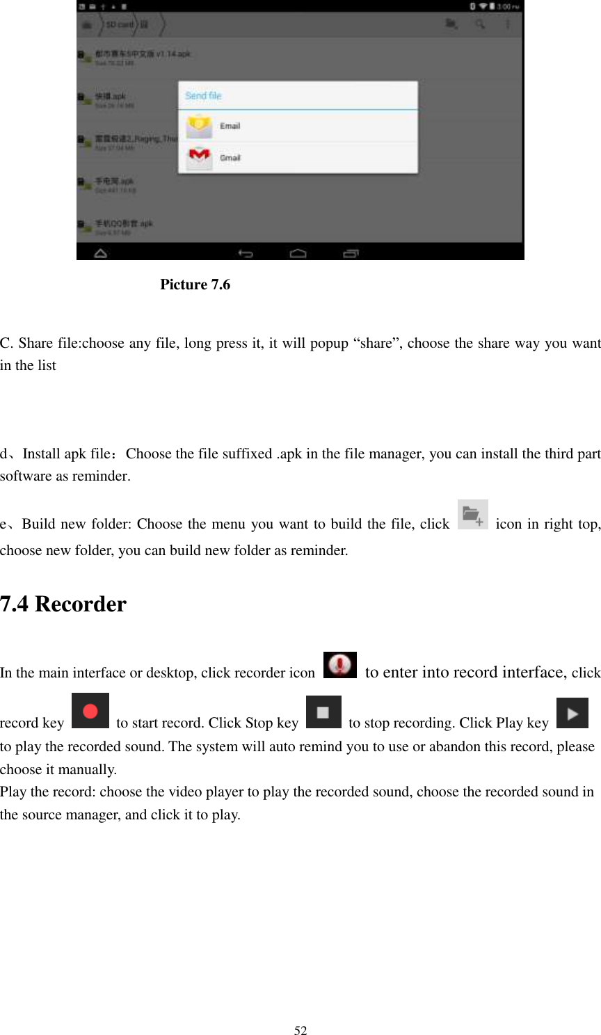      52                       Picture 7.6  C. Share file:choose any file, long press it, it will popup “share”, choose the share way you want in the list   d、Install apk file：Choose the file suffixed .apk in the file manager, you can install the third part software as reminder. e、Build new folder: Choose the menu you want to build the file, click    icon in right top, choose new folder, you can build new folder as reminder. 7.4 Recorder In the main interface or desktop, click recorder icon   to enter into record interface, click record key    to start record. Click Stop key    to stop recording. Click Play key   to play the recorded sound. The system will auto remind you to use or abandon this record, please choose it manually. Play the record: choose the video player to play the recorded sound, choose the recorded sound in the source manager, and click it to play.    