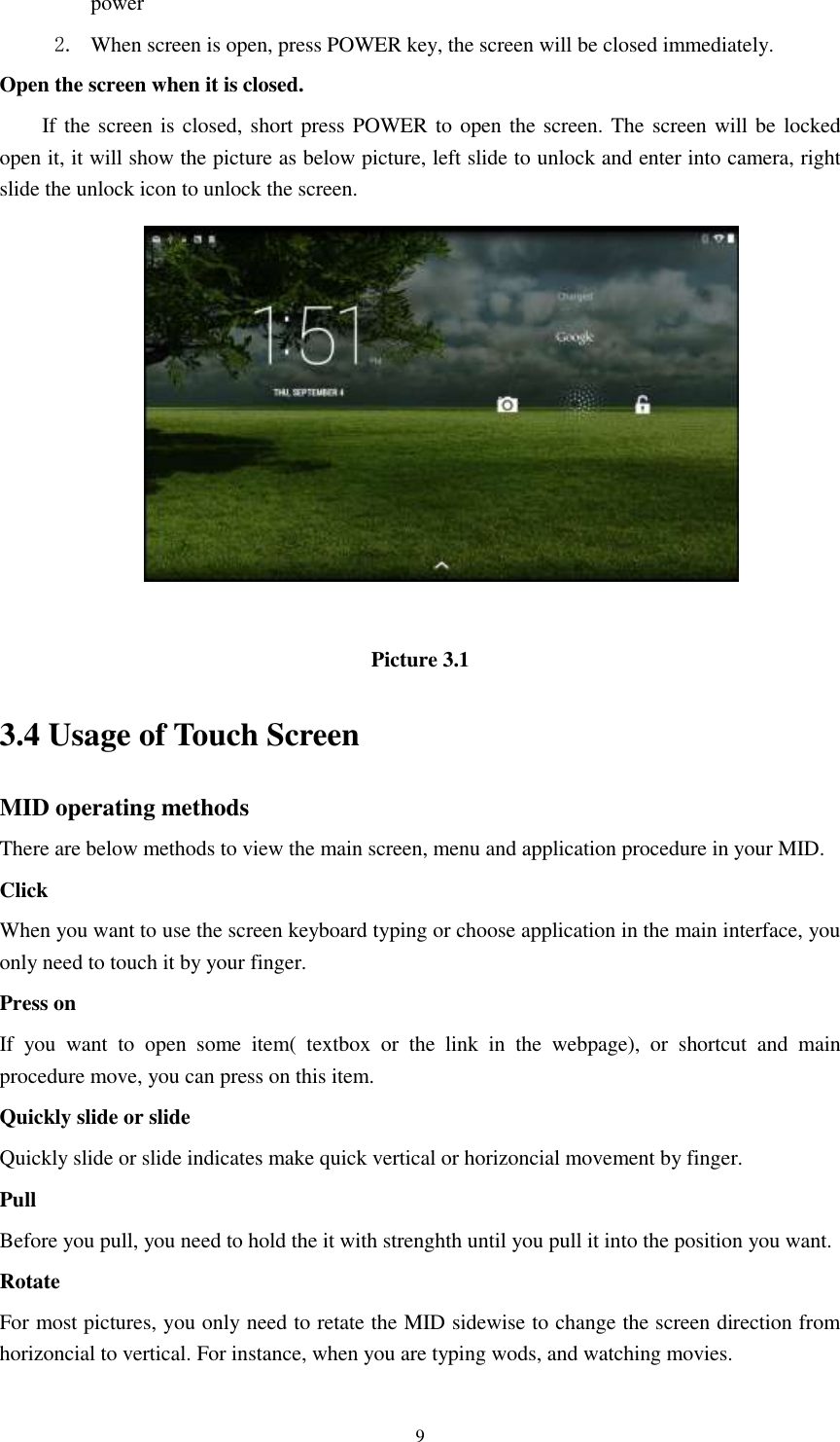      9 power   2. When screen is open, press POWER key, the screen will be closed immediately. Open the screen when it is closed. If the screen is closed, short press POWER to open the screen. The screen will be locked open it, it will show the picture as below picture, left slide to unlock and enter into camera, right slide the unlock icon to unlock the screen.   Picture 3.1 3.4 Usage of Touch Screen MID operating methods There are below methods to view the main screen, menu and application procedure in your MID. Click   When you want to use the screen keyboard typing or choose application in the main interface, you only need to touch it by your finger. Press on If  you  want  to  open  some  item(  textbox  or  the  link  in  the  webpage),  or  shortcut  and  main procedure move, you can press on this item. Quickly slide or slide Quickly slide or slide indicates make quick vertical or horizoncial movement by finger.   Pull   Before you pull, you need to hold the it with strenghth until you pull it into the position you want. Rotate For most pictures, you only need to retate the MID sidewise to change the screen direction from horizoncial to vertical. For instance, when you are typing wods, and watching movies. 