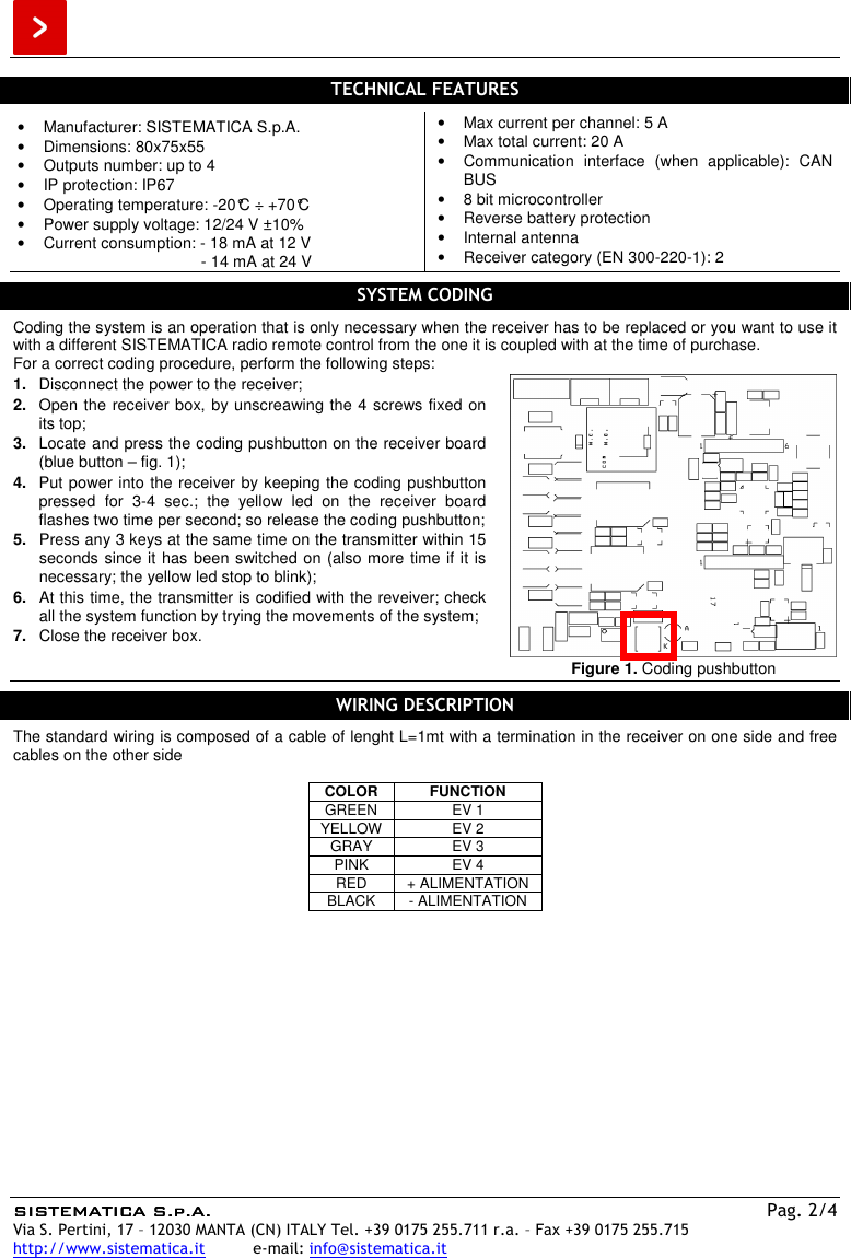  SISTEMATICA S.p.A.SISTEMATICA S.p.A.SISTEMATICA S.p.A.SISTEMATICA S.p.A.  Pag. 2/4 Via S. Pertini, 17 – 12030 MANTA (CN) ITALY Tel. +39 0175 255.711 r.a. – Fax +39 0175 255.715 http://www.sistematica.it          e-mail: info@sistematica.it   TECHNICAL FEATURES  •  Manufacturer: SISTEMATICA S.p.A. •  Dimensions: 80x75x55 •  Outputs number: up to 4 •  IP protection: IP67 •  Operating temperature: -20°C ÷ +70°C •  Power supply voltage: 12/24 V ±10% •  Current consumption: - 18 mA at 12 V          - 14 mA at 24 V •  Max current per channel: 5 A •  Max total current: 20 A •  Communication  interface  (when  applicable):  CAN BUS •  8 bit microcontroller •  Reverse battery protection •  Internal antenna •  Receiver category (EN 300-220-1): 2  SYSTEM CODING  Coding the system is an operation that is only necessary when the receiver has to be replaced or you want to use it with a different SISTEMATICA radio remote control from the one it is coupled with at the time of purchase. For a correct coding procedure, perform the following steps: 1.  Disconnect the power to the receiver; 2.  Open the receiver box, by unscreawing the 4 screws fixed on its top; 3.  Locate and press the coding pushbutton on the receiver board (blue button – fig. 1); 4.  Put power into the receiver by keeping the coding pushbutton pressed  for  3-4  sec.;  the  yellow  led  on  the  receiver  board flashes two time per second; so release the coding pushbutton; 5.  Press any 3 keys at the same time on the transmitter within 15 seconds since it has been switched on (also more time if it is necessary; the yellow led stop to blink); 6.  At this time, the transmitter is codified with the reveiver; check all the system function by trying the movements of the system; 7.  Close the receiver box.   Figure 1. Coding pushbutton  WIRING DESCRIPTION  The standard wiring is composed of a cable of lenght L=1mt with a termination in the receiver on one side and free cables on the other side   COLOR FUNCTION GREEN  EV 1 YELLOW  EV 2 GRAY  EV 3 PINK  EV 4 RED  + ALIMENTATION BLACK  - ALIMENTATION  