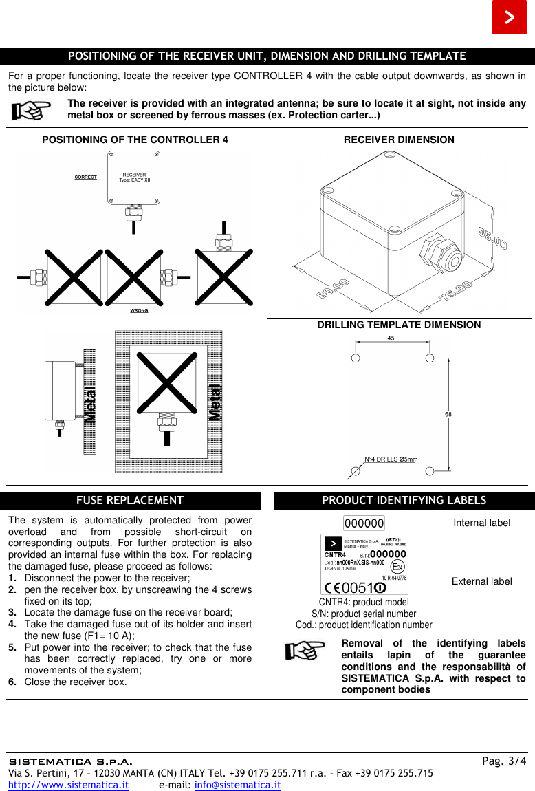  SISTEMATICA S.p.A.SISTEMATICA S.p.A.SISTEMATICA S.p.A.SISTEMATICA S.p.A.  Pag. 3/4 Via S. Pertini, 17 – 12030 MANTA (CN) ITALY Tel. +39 0175 255.711 r.a. – Fax +39 0175 255.715 http://www.sistematica.it          e-mail: info@sistematica.it   POSITIONING OF THE RECEIVER UNIT, DIMENSION AND DRILLING TEMPLATE  For a proper functioning, locate the receiver type CONTROLLER 4 with the cable output downwards, as shown in the picture below:  The receiver is provided with an integrated antenna; be sure to locate it at sight, not inside any metal box or screened by ferrous masses (ex. Protection carter...)  POSITIONING OF THE CONTROLLER 4    RECEIVER DIMENSION       DRILLING TEMPLATE DIMENSION     FUSE REPLACEMENT  The  system  is  automatically  protected  from  power overload  and  from  possible  short-circuit  on corresponding  outputs.  For  further  protection  is  also provided an internal fuse within the box. For replacing the damaged fuse, please proceed as follows: 1.  Disconnect the power to the receiver; 2.  pen the receiver box, by unscreawing the 4 screws fixed on its top; 3.  Locate the damage fuse on the receiver board; 4.  Take the damaged fuse out of its holder and insert the new fuse (F1= 10 A); 5.  Put power into the receiver; to check that the fuse has  been  correctly  replaced,  try  one  or  more movements of the system; 6.  Close the receiver box.  PRODUCT IDENTIFYING LABELS   Internal label  CNTR4: product model S/N: product serial number Cod.: product identification number External label   Removal  of  the  identifying  labels entails  lapin  of  the  guarantee conditions  and  the  responsabilità  of SISTEMATICA  S.p.A.  with  respect  to component bodies  