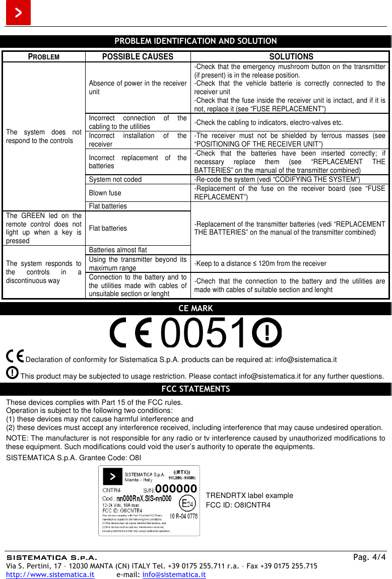  SISTEMATICA S.p.A.SISTEMATICA S.p.A.SISTEMATICA S.p.A.SISTEMATICA S.p.A.  Pag. 4/4 Via S. Pertini, 17 – 12030 MANTA (CN) ITALY Tel. +39 0175 255.711 r.a. – Fax +39 0175 255.715 http://www.sistematica.it          e-mail: info@sistematica.it   PROBLEM IDENTIFICATION AND SOLUTION  PROBLEM POSSIBLE CAUSES SOLUTIONS The  system  does  not respond to the controls Absence of power in the receiver unit -Check that the emergency mushroom button on the transmitter (if present) is in the release position. -Check  that  the  vehicle  batterie  is  correctly  connected  to  the receiver unit -Check that the fuse inside the receiver unit is inctact, and if it is not, replace it (see “FUSE REPLACEMENT”) Incorrect  connection  of  the cabling to the utilities  -Check the cabling to indicators, electro-valves etc. Incorrect  installation  of  the receiver  -The  receiver  must  not  be  shielded  by  ferrous  masses  (see “POSITIONING OF THE RECEIVER UNIT”) Incorrect  replacement  of  the batteries -Check  that  the  batteries  have  been  inserted  correctly;  if necessary  replace  them  (see  “REPLACEMENT  THE BATTERIES” on the manual of the transmitter combined) System not coded  -Re-code the system (vedi “CODIFYING THE SYSTEM”) Blown fuse  -Replacement  of  the  fuse  on  the  receiver  board  (see  “FUSE REPLACEMENT”) Flat batteries -Replacement of the transmitter batteries (vedi “REPLACEMENT THE BATTERIES” on the manual of the transmitter combined) The  GREEN  led  on  the remote  control  does  not light  up  when  a  key  is pressed Flat batteries The  system  responds  to the  controls  in  a discontinuous way Batteries almost flat Using  the  transmitter  beyond  its maximum range  -Keep to a distance ≤ 120m from the receiver Connection to the battery and to the  utilities  made  with  cables  of unsuitable section or lenght -Chech  that  the  connection  to  the  battery  and  the  utilities  are made with cables of suitable section and lenght  CE MARK     Declaration of conformity for Sistematica S.p.A. products can be required at: info@sistematica.it   This product may be subjected to usage restriction. Please contact info@sistematica.it for any further questions.  FCC STATEMENTS  These devices complies with Part 15 of the FCC rules. Operation is subject to the following two conditions: (1) these devices may not cause harmful interference and (2) these devices must accept any interference received, including interference that may cause undesired operation.  NOTE: The manufacturer is not responsible for any radio or tv interference caused by unauthorized modifications to these equipment. Such modifications could void the user’s authority to operate the equipments.  SISTEMATICA S.p.A. Grantee Code: O8I   TRENDRTX label example FCC ID: O8ICNTR4  