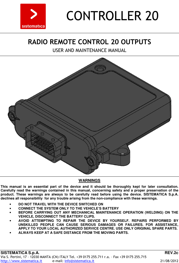 SISTEMATICA S.p.A.  REV.2c Via S. Pertini, 17 – 12030 MANTA (CN) ITALY Tel. +39 0175 255.711 r.a. – Fax +39 0175 255.715 http://www.sistematica.it          e-mail: info@sistematica.it   21/08/2012        CONTROLLER 20      RADIO REMOTE CONTROL 20 OUTPUTS  USER AND MAINTENANCE MANUAL      WARNINGS  This  manual  is  an  essential  part  of  the  device  and  it  should  be  thoroughly  kept  for  later  consultation. Carefully read the warnings contained in this manual, concerning safety and a proper preservation of the product.  These  warnings  are  always  to  be  carefully  read  before  using  the  device.  SISTEMATICA  S.p.A. declines all responsibility  for any trouble arising from the non-compliance with these warnings.  • DO NOT TRAVEL WITH THE DEVICE SWITCHED ON • CONNECT THE SYSTEM ONLY TO THE VEHICLE’S BATTERY • BEFORE CARRYING  OUT  ANY MECHANICAL  MAINTENANCE  OPERATION (WELDING)  ON  THE VEHICLE, DISCONNECT THE BATTERY CLIPS. • AVOID  ATTEMPTING  TO  REPAIR  THE  DEVICE  BY  YOURSELF.  REPAIRS  PERFORMED  BY UNSKILLED  PEOPLE  CAN  CAUSE  SERIOUS  DAMAGES  OR  FAILURES.  FOR  ASSISTANCE, APPLY TO YOUR LOCAL AUTHORIZED SERVICE CENTRE. USE ONLY ORIGINAL SPARE PARTS. • ALWAYS KEEP AT A SAFE DISTANCE FROM THE MOVING PARTS.  