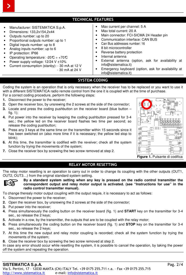  SISTEMATICA S.p.A.  Pag. 2/4 Via S. Pertini, 17 – 12030 MANTA (CN) ITALY Tel. +39 0175 255.711 r.a. – Fax +39 0175 255.715 http://www.sistematica.it          e-mail: info@sistematica.it   TECHNICAL FEATURES  •  Manufacturer: SISTEMATICA S.p.A. •  Dimensions: 133,2x154,2x44 •  Outputs number: up to 20 •  Proportional outputs number: up to 1 •  Digital inputs number: up to 8 •  Analog inputs number: up to 6 •  IP protection: IP66 •  Operating temperature: -20°C ÷ +70°C •  Power supply voltage: 12/24 V ±10% •  Current consumption (stanby): - 30 mA at 12 V                                                        - 30 mA at 24 V •  Max current per channel: 5 A •  Max total current: 20 A •  Main connector: FCI-SICMA 24 Header pin •  Communication interface: CAN BUS •  Can Bus addresses number: 16 •  8 bit microcontroller •  Reverse battery protection •  Internal antenna •  External  antenna  (option,  ask  for  availability  at info@sistematica.it) •  Emergency keyboard (option,  ask  for  availability at info@sistematica.it)  SYSTEM CODING  Coding the system is an operation that is only necessary when the receiver has to be replaced or you want to use it with a different SISTEMATICA radio remote control from the one it is coupled with at the time of purchase. For a correct coding procedure, perform the following steps: 1.  Disconnect the power to the receiver; 2.  Open the receiver box, by unsrewing the 2 screws at the side of the connector; 3.  Locate and press the coding pushbutton on the receiver board (blue button  – fig. 1); 4.  Put power into the receiver by keeping the coding pushbutton pressed for 3-4 sec.;  the  yellow  led  on  the  receiver  board  flashes  two  time  per  second;  so release the coding pushbutton; 5.  Press any 3 keys at the same time on the transmitter within 15 seconds since it has been switched on (also more time if it is necessary; the yellow led stop to blink); 6.  At this time, the transmitter is codified with the reveiver; check all the system function by trying the movements of the system; 7.  Close the receiver box by screwing the two screw removed at step 2.   Figure 1. Pulsante di codifica  RELAY MOTOR RESETTING  The relay motor resetting is an operation to carry out in order to change its coupling with the other outputs (OUT1, OUT2, OUT3…) from the original standard system setting.   By  a  standard  system  setting  when  any  key  is  pressed  on  the  radio  control  transmitter  the correspondent  output  and  relay  motor  output  is  activated.  (see  “Instructions  for  use”  in  the radio control transmitter manual).  To change therealy motor output coupling with the output requie, it is necessary to act as follows: 1.  Disconnect the power to the receiver; 2.  Open the receiver box, by unsrewing the 2 screws at the side of the connector; 3.  Put power into the receiver; 4.  Press simultaneously the coding button on the receiver board (fig. 1) and START key on the transmitter for 3-4 sec., so release the 2 keys; 5.  Activate in a row, by the transmitter, the outputs that are to be coupled with the relay motor; 6.  Press simultaneously the coding button on the receiver board (fig. 1) and STOP key on the transmitter for 3-4 sec., so release the 2 keys; 7.  At  this  time  the  new output  and  relay  motor coupling  is  recorded; check  all  the system  function  by trying  the movements of the system; 8.  Close the receiver box by screwing the two screw removed at step 2. In case any error should occur while resetting the system, it is possible to cancel the operation, by taking the power off the system and repeating the operation.   