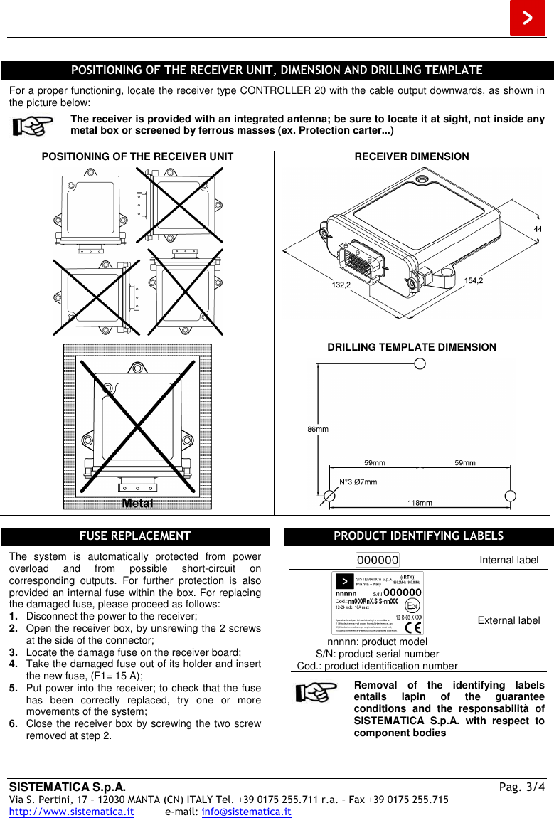  SISTEMATICA S.p.A.  Pag. 3/4 Via S. Pertini, 17 – 12030 MANTA (CN) ITALY Tel. +39 0175 255.711 r.a. – Fax +39 0175 255.715 http://www.sistematica.it          e-mail: info@sistematica.it    POSITIONING OF THE RECEIVER UNIT, DIMENSION AND DRILLING TEMPLATE  For a proper functioning, locate the receiver type CONTROLLER 20 with the cable output downwards, as shown in the picture below:  The receiver is provided with an integrated antenna; be sure to locate it at sight, not inside any metal box or screened by ferrous masses (ex. Protection carter...)  POSITIONING OF THE RECEIVER UNIT    RECEIVER DIMENSION    DRILLING TEMPLATE DIMENSION     FUSE REPLACEMENT  The  system  is  automatically  protected  from  power overload  and  from  possible  short-circuit  on corresponding  outputs.  For  further  protection  is  also provided an internal fuse within the box. For replacing the damaged fuse, please proceed as follows: 1.  Disconnect the power to the receiver; 2.  Open the receiver box, by unsrewing the 2 screws at the side of the connector; 3.  Locate the damage fuse on the receiver board; 4.  Take the damaged fuse out of its holder and insert the new fuse, (F1= 15 A); 5.  Put power into the receiver; to check that the fuse has  been  correctly  replaced,  try  one  or  more movements of the system; 6.  Close the receiver box by screwing the two screw removed at step 2. PRODUCT IDENTIFYING LABELS   Internal label  nnnnn: product model S/N: product serial number Cod.: product identification number External label   Removal  of  the  identifying  labels entails  lapin  of  the  guarantee conditions  and  the  responsabilità  of SISTEMATICA  S.p.A.  with  respect  to component bodies  