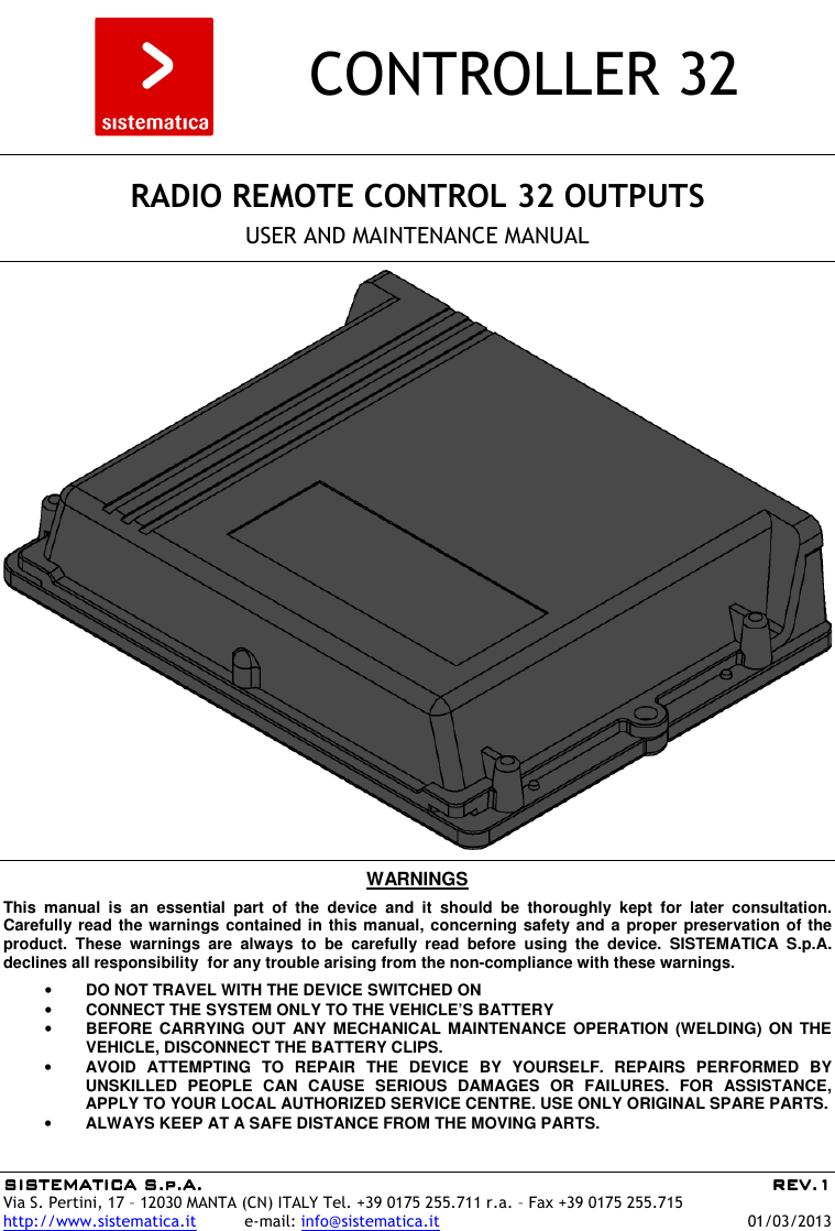 SISTEMATICA S.p.A.SISTEMATICA S.p.A.SISTEMATICA S.p.A.SISTEMATICA S.p.A.     REV.REV.REV.REV.1111    Via S. Pertini, 17 – 12030 MANTA (CN) ITALY Tel. +39 0175 255.711 r.a. – Fax +39 0175 255.715 http://www.sistematica.it          e-mail: info@sistematica.it   01/03/2013        CONTROLLER 32      RADIO REMOTE CONTROL 32 OUTPUTS  USER AND MAINTENANCE MANUAL      WARNINGS  This  manual  is  an  essential  part  of  the  device  and  it  should  be  thoroughly  kept  for  later  consultation. Carefully read the warnings contained in this manual, concerning safety and a proper preservation of the product.  These  warnings  are  always  to  be  carefully  read  before  using  the  device.  SISTEMATICA  S.p.A. declines all responsibility  for any trouble arising from the non-compliance with these warnings.  • DO NOT TRAVEL WITH THE DEVICE SWITCHED ON • CONNECT THE SYSTEM ONLY TO THE VEHICLE’S BATTERY • BEFORE CARRYING  OUT  ANY MECHANICAL  MAINTENANCE  OPERATION (WELDING)  ON  THE VEHICLE, DISCONNECT THE BATTERY CLIPS. • AVOID  ATTEMPTING  TO  REPAIR  THE  DEVICE  BY  YOURSELF.  REPAIRS  PERFORMED  BY UNSKILLED  PEOPLE  CAN  CAUSE  SERIOUS  DAMAGES  OR  FAILURES.  FOR  ASSISTANCE, APPLY TO YOUR LOCAL AUTHORIZED SERVICE CENTRE. USE ONLY ORIGINAL SPARE PARTS. • ALWAYS KEEP AT A SAFE DISTANCE FROM THE MOVING PARTS.  