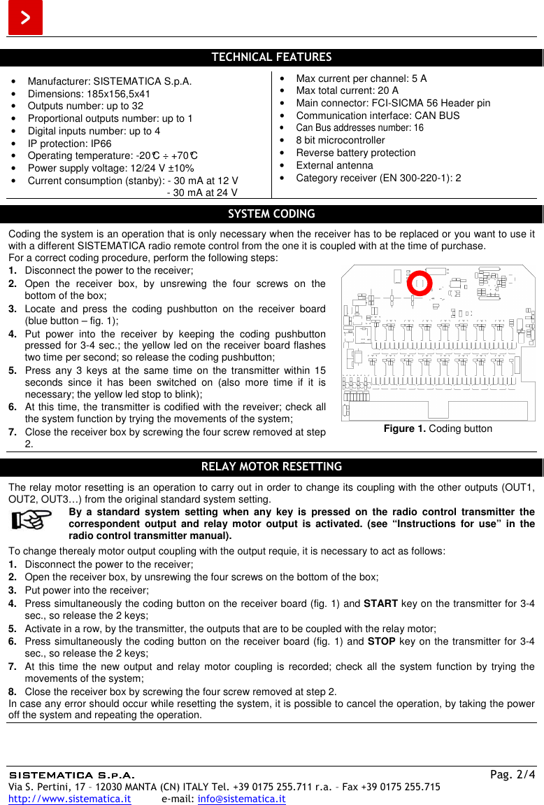  SISTEMATISISTEMATISISTEMATISISTEMATICA S.p.A.CA S.p.A.CA S.p.A.CA S.p.A.    Pag. 2/4 Via S. Pertini, 17 – 12030 MANTA (CN) ITALY Tel. +39 0175 255.711 r.a. – Fax +39 0175 255.715 http://www.sistematica.it          e-mail: info@sistematica.it   TECHNICAL FEATURES  •  Manufacturer: SISTEMATICA S.p.A. •  Dimensions: 185x156,5x41 •  Outputs number: up to 32 •  Proportional outputs number: up to 1 •  Digital inputs number: up to 4 •  IP protection: IP66 •  Operating temperature: -20°C ÷ +70°C •  Power supply voltage: 12/24 V ±10% •  Current consumption (stanby): - 30 mA at 12 V                                                        - 30 mA at 24 V •  Max current per channel: 5 A •  Max total current: 20 A •  Main connector: FCI-SICMA 56 Header pin •  Communication interface: CAN BUS •  Can Bus addresses number: 16 •  8 bit microcontroller •  Reverse battery protection •  External antenna •  Category receiver (EN 300-220-1): 2  SYSTEM CODING  Coding the system is an operation that is only necessary when the receiver has to be replaced or you want to use it with a different SISTEMATICA radio remote control from the one it is coupled with at the time of purchase. For a correct coding procedure, perform the following steps: 1.  Disconnect the power to the receiver; 2.  Open  the  receiver  box,  by  unsrewing  the  four  screws  on  the bottom of the box; 3.  Locate  and  press  the  coding  pushbutton  on  the  receiver  board (blue button – fig. 1); 4.  Put  power  into  the  receiver  by  keeping  the  coding  pushbutton pressed for 3-4 sec.; the yellow led on the receiver board flashes two time per second; so release the coding pushbutton; 5.  Press  any  3  keys  at  the  same  time  on  the  transmitter  within  15 seconds  since  it  has  been  switched  on  (also  more  time  if  it  is necessary; the yellow led stop to blink); 6.  At this time, the transmitter is codified with the reveiver; check all the system function by trying the movements of the system; 7.  Close the receiver box by screwing the four screw removed at step 2.  Figure 1. Coding button  RELAY MOTOR RESETTING  The relay motor resetting is an operation to carry out in order to change its coupling with the other outputs (OUT1, OUT2, OUT3…) from the original standard system setting.   By  a  standard  system  setting  when  any  key  is  pressed  on  the  radio  control  transmitter  the correspondent  output  and  relay  motor  output  is  activated.  (see  “Instructions  for  use”  in  the radio control transmitter manual).  To change therealy motor output coupling with the output requie, it is necessary to act as follows: 1.  Disconnect the power to the receiver; 2.  Open the receiver box, by unsrewing the four screws on the bottom of the box; 3.  Put power into the receiver; 4.  Press simultaneously the coding button on the receiver board (fig. 1) and START key on the transmitter for 3-4 sec., so release the 2 keys; 5.  Activate in a row, by the transmitter, the outputs that are to be coupled with the relay motor; 6.  Press simultaneously the coding button on the receiver board (fig. 1) and STOP key on the transmitter for 3-4 sec., so release the 2 keys; 7.  At  this  time  the  new output  and  relay  motor coupling  is  recorded; check  all  the system  function  by trying  the movements of the system; 8.  Close the receiver box by screwing the four screw removed at step 2. In case any error should occur while resetting the system, it is possible to cancel the operation, by taking the power off the system and repeating the operation.    