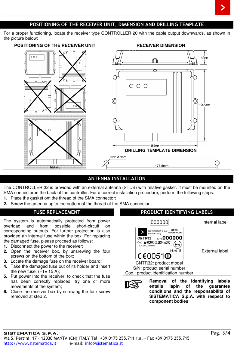  SISTEMATICA S.p.A.SISTEMATICA S.p.A.SISTEMATICA S.p.A.SISTEMATICA S.p.A.    Pag. 3/4 Via S. Pertini, 17 – 12030 MANTA (CN) ITALY Tel. +39 0175 255.711 r.a. – Fax +39 0175 255.715 http://www.sistematica.it          e-mail: info@sistematica.it   POSITIONING OF THE RECEIVER UNIT, DIMENSION AND DRILLING TEMPLATE  For a proper functioning, locate the receiver type CONTROLLER 20 with the cable output downwards, as shown in the picture below:  POSITIONING OF THE RECEIVER UNIT     RECEIVER DIMENSION   DRILLING TEMPLATE DIMENSION    ANTENNA INSTALLATION  The CONTROLLER 32 is provided with an external antenna (STUB) with relative gasket. It must be mounted on the SMA connectoron the back of the controller. For a correct installation procedure, perform the following steps: 1.  Place the gasket ont the thread of the SMA connector; 2.  Screw the antenna up to the bottom of the thread of the SMA connector .  FUSE REPLACEMENT  The  system  is  automatically  protected  from  power overload  and  from  possible  short-circuit  on corresponding  outputs.  For  further  protection  is  also provided an internal fuse within the box. For replacing the damaged fuse, please proceed as follows: 1.  Disconnect the power to the receiver; 2.  Open  the  receiver  box,  by  unsrewing  the  four screws on the bottom of the box; 3.  Locate the damage fuse on the receiver board; 4.  Take the damaged fuse out of its holder and insert the new fuse, (F1= 15 A); 5.  Put power into the receiver; to check that the fuse has  been  correctly  replaced,  try  one  or  more movements of the system; 6.  Close the receiver box by screwing the four screw removed at step 2.  PRODUCT IDENTIFYING LABELS   Internal label  CNTR32: product model S/N: product serial number Cod.: product identification number External label   Removal  of  the  identifying  labels entails  lapin  of  the  guarantee conditions  and  the  responsabilità  of SISTEMATICA  S.p.A.  with  respect  to component bodies  