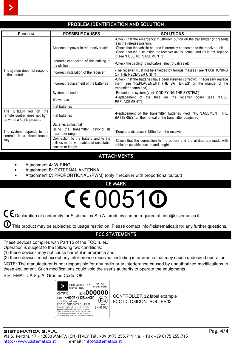  SISTEMATISISTEMATISISTEMATISISTEMATICA S.p.A.CA S.p.A.CA S.p.A.CA S.p.A.    Pag. 4/4 Via S. Pertini, 17 – 12030 MANTA (CN) ITALY Tel. +39 0175 255.711 r.a. – Fax +39 0175 255.715 http://www.sistematica.it          e-mail: info@sistematica.it   PROBLEM IDENTIFICATION AND SOLUTION  PROBLEM  POSSIBLE CAUSES  SOLUTIONS The system does not respond to the controls Absence of power in the receiver unit -Check that the emergency mushroom button on the transmitter (if present) is in the release position. -Check that the vehicle batterie is correctly connected to the receiver unit -Check that the fuse inside the receiver unit is inctact, and if it is not, replace it (see “FUSE REPLACEMENT”) Incorrect  connection  of  the  cabling  to the utilities  -Check the cabling to indicators, electro-valves etc. Incorrect installation of the receiver  -The receiver must not be shielded by ferrous masses (see “POSITIONING OF THE RECEIVER UNIT”) Incorrect replacement of the batteries  -Check that the batteries have been inserted correctly; if necessary replace them  (see  “REPLACEMENT  THE  BATTERIES”  on  the  manual  of  the transmitter combined) System not coded  -Re-code the system (vedi “CODIFYING THE SYSTEM”) Blown fuse  -Replacement  of  the  fuse  on  the  receiver  board  (see  “FUSE REPLACEMENT”) Flat batteries -Replacement  of  the  transmitter  batteries  (vedi  “REPLACEMENT  THE BATTERIES” on the manual of the transmitter combined) The  GREEN  led  on  the remote  control  does  not  light up when a key is pressed  Flat batteries The  system  responds  to  the controls  in  a  discontinuous way Batteries almost flat Using  the  transmitter  beyond  its maximum range  -Keep to a distance ≤ 120m from the receiver Connection  to  the  battery  and  to  the utilities made with cables of unsuitable section or lenght -Chech  that  the  connection  to  the  battery  and  the  utilities  are  made  with cables of suitable section and lenght  ATTACHMENTS  •  Attachment A: WIRING •  Attachment B: EXTERNAL ANTENNA •  Attachment C: PROPORTIONAL (PWM) (only if receiver with proportional output)  CE MARK     Declaration of conformity for Sistematica S.p.A. products can be required at: info@sistematica.it   This product may be subjected to usage restriction. Please contact info@sistematica.it for any further questions.  FCC STATEMENTS  These devices complies with Part 15 of the FCC rules. Operation is subject to the following two conditions: (1) these devices may not cause harmful interference and (2) these devices must accept any interference received, including interference that may cause undesired operation.  NOTE: The manufacturer is not responsible for any radio or tv interference caused by unauthorized modifications to these equipment. Such modifications could void the user’s authority to operate the equipments.  SISTEMATICA S.p.A. Grantee Code: O8I   CONTROLLER 32 label example FCC ID: O8ICONTROLLER32  