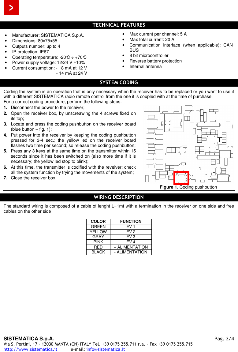  SISTEMATICA S.p.A. Pag. 2/4 Via S. Pertini, 17 – 12030 MANTA (CN) ITALY Tel. +39 0175 255.711 r.a. – Fax +39 0175 255.715 http://www.sistematica.it          e-mail: info@sistematica.it   TECHNICAL FEATURES  •  Manufacturer: SISTEMATICA S.p.A. •  Dimensions: 80x75x55 •  Outputs number: up to 4 •  IP protection: IP67 •  Operating temperature: -20°C ÷ +70°C •  Power supply voltage: 12/24 V ±10% •  Current consumption: - 18 mA at 12 V          - 14 mA at 24 V •  Max current per channel: 5 A •  Max total current: 20 A •  Communication  interface  (when  applicable):  CAN BUS •  8 bit microcontroller •  Reverse battery protection •  Internal antenna  SYSTEM CODING  Coding the system is an operation that is only necessary when the receiver has to be replaced or you want to use it with a different SISTEMATICA radio remote control from the one it is coupled with at the time of purchase. For a correct coding procedure, perform the following steps: 1.  Disconnect the power to the receiver; 2.  Open the receiver box, by unscreawing the 4 screws fixed on its top; 3.  Locate and press the coding pushbutton on the receiver board (blue button – fig. 1); 4.  Put power into the receiver by keeping the coding pushbutton pressed  for  3-4  sec.;  the  yellow  led  on  the  receiver  board flashes two time per second; so release the coding pushbutton; 5.  Press any 3 keys at the same time on the transmitter within 15 seconds since it has been switched on (also more time if it is necessary; the yellow led stop to blink); 6.  At this time, the transmitter is codified with the reveiver; check all the system function by trying the movements of the system; 7.  Close the receiver box.   Figure 1. Coding pushbutton  WIRING DESCRIPTION  The standard wiring is composed of a cable of lenght L=1mt with a termination in the receiver on one side and free cables on the other side   COLOR  FUNCTION GREEN  EV 1 YELLOW  EV 2 GRAY  EV 3 PINK  EV 4 RED  + ALIMENTATION BLACK  - ALIMENTATION  