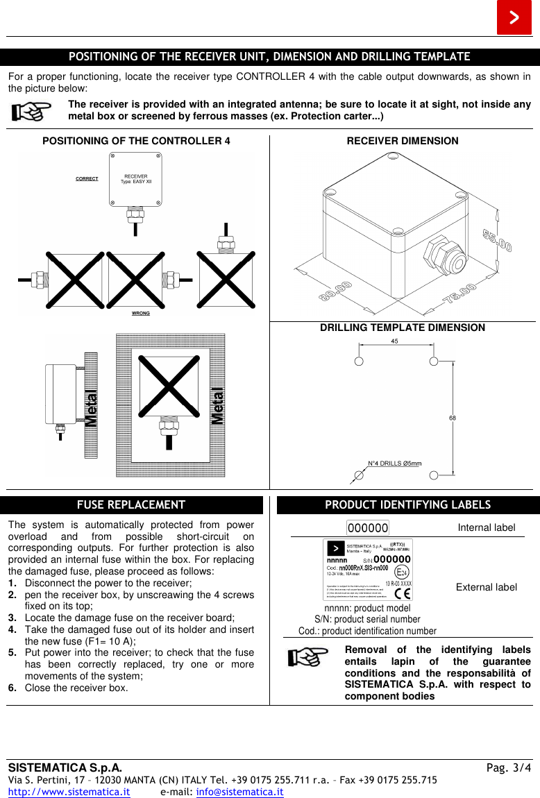  SISTEMATICA S.p.A. Pag. 3/4 Via S. Pertini, 17 – 12030 MANTA (CN) ITALY Tel. +39 0175 255.711 r.a. – Fax +39 0175 255.715 http://www.sistematica.it          e-mail: info@sistematica.it   POSITIONING OF THE RECEIVER UNIT, DIMENSION AND DRILLING TEMPLATE  For a proper functioning, locate the receiver type CONTROLLER 4 with the cable output downwards, as shown in the picture below:  The receiver is provided with an integrated antenna; be sure to locate it at sight, not inside any metal box or screened by ferrous masses (ex. Protection carter...)  POSITIONING OF THE CONTROLLER 4    RECEIVER DIMENSION       DRILLING TEMPLATE DIMENSION     FUSE REPLACEMENT  The  system  is  automatically  protected  from  power overload  and  from  possible  short-circuit  on corresponding  outputs.  For  further  protection  is  also provided an internal fuse within the box. For replacing the damaged fuse, please proceed as follows: 1.  Disconnect the power to the receiver; 2.  pen the receiver box, by unscreawing the 4 screws fixed on its top; 3.  Locate the damage fuse on the receiver board; 4.  Take the damaged fuse out of its holder and insert the new fuse (F1= 10 A); 5.  Put power into the receiver; to check that the fuse has  been  correctly  replaced,  try  one  or  more movements of the system; 6.  Close the receiver box.  PRODUCT IDENTIFYING LABELS   Internal label  nnnnn: product model S/N: product serial number Cod.: product identification number External label   Removal  of  the  identifying  labels entails  lapin  of  the  guarantee conditions  and  the  responsabilità  of SISTEMATICA  S.p.A.  with  respect  to component bodies  