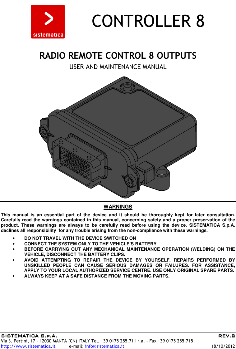 SISTEMATICA S.p.A.SISTEMATICA S.p.A.SISTEMATICA S.p.A.SISTEMATICA S.p.A.     REV.REV.REV.REV.2222    Via S. Pertini, 17 – 12030 MANTA (CN) ITALY Tel. +39 0175 255.711 r.a. – Fax +39 0175 255.715 http://www.sistematica.it          e-mail: info@sistematica.it   18/10/2012        CONTROLLER 8      RADIO REMOTE CONTROL 8 OUTPUTS  USER AND MAINTENANCE MANUAL      WARNINGS  This  manual  is  an  essential  part  of  the  device  and  it  should  be  thoroughly  kept  for  later  consultation. Carefully read the warnings contained in this manual, concerning safety and a proper preservation of the product.  These  warnings  are  always  to  be  carefully  read  before  using  the  device.  SISTEMATICA  S.p.A. declines all responsibility  for any trouble arising from the non-compliance with these warnings.  • DO NOT TRAVEL WITH THE DEVICE SWITCHED ON • CONNECT THE SYSTEM ONLY TO THE VEHICLE’S BATTERY • BEFORE CARRYING  OUT  ANY MECHANICAL  MAINTENANCE  OPERATION (WELDING)  ON  THE VEHICLE, DISCONNECT THE BATTERY CLIPS. • AVOID  ATTEMPTING  TO  REPAIR  THE  DEVICE  BY  YOURSELF.  REPAIRS  PERFORMED  BY UNSKILLED  PEOPLE  CAN  CAUSE  SERIOUS  DAMAGES  OR  FAILURES.  FOR  ASSISTANCE, APPLY TO YOUR LOCAL AUTHORIZED SERVICE CENTRE. USE ONLY ORIGINAL SPARE PARTS. • ALWAYS KEEP AT A SAFE DISTANCE FROM THE MOVING PARTS.  