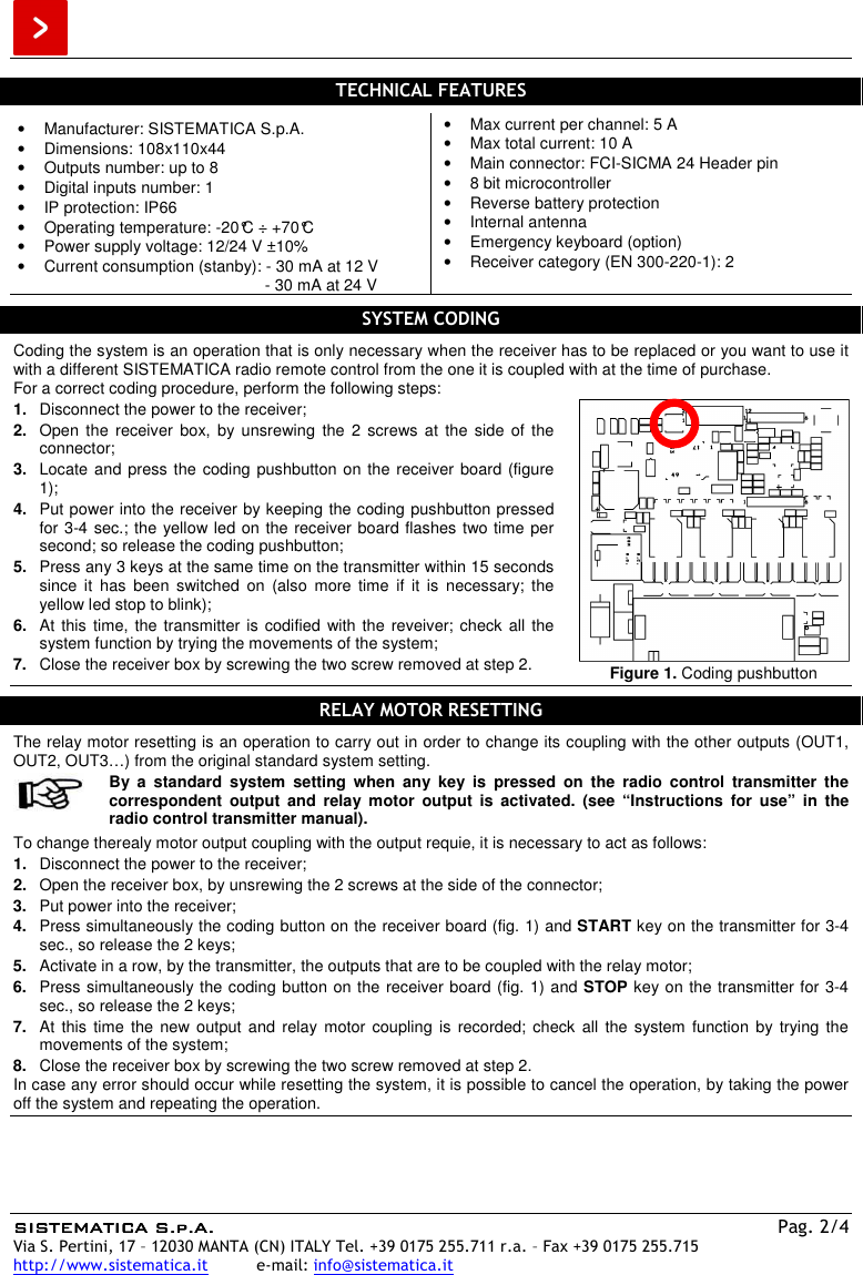  SISTEMATICA S.p.A.SISTEMATICA S.p.A.SISTEMATICA S.p.A.SISTEMATICA S.p.A.    Pag. 2/4 Via S. Pertini, 17 – 12030 MANTA (CN) ITALY Tel. +39 0175 255.711 r.a. – Fax +39 0175 255.715 http://www.sistematica.it          e-mail: info@sistematica.it   TECHNICAL FEATURES  •  Manufacturer: SISTEMATICA S.p.A. •  Dimensions: 108x110x44 •  Outputs number: up to 8 •  Digital inputs number: 1 •  IP protection: IP66 •  Operating temperature: -20°C ÷ +70°C •  Power supply voltage: 12/24 V ±10% •  Current consumption (stanby): - 30 mA at 12 V                                                        - 30 mA at 24 V •  Max current per channel: 5 A •  Max total current: 10 A •  Main connector: FCI-SICMA 24 Header pin •  8 bit microcontroller •  Reverse battery protection •  Internal antenna •  Emergency keyboard (option) •  Receiver category (EN 300-220-1): 2  SYSTEM CODING  Coding the system is an operation that is only necessary when the receiver has to be replaced or you want to use it with a different SISTEMATICA radio remote control from the one it is coupled with at the time of purchase. For a correct coding procedure, perform the following steps: 1.  Disconnect the power to the receiver; 2.  Open the  receiver  box,  by unsrewing  the  2  screws  at  the side  of the connector; 3.  Locate and press the coding pushbutton on the receiver board (figure 1); 4.  Put power into the receiver by keeping the coding pushbutton pressed for 3-4 sec.; the yellow led on the receiver board flashes two time per second; so release the coding pushbutton; 5.  Press any 3 keys at the same time on the transmitter within 15 seconds since  it  has  been  switched  on  (also  more  time  if  it  is  necessary;  the yellow led stop to blink); 6.  At this time, the transmitter is codified with the reveiver; check all  the system function by trying the movements of the system; 7.  Close the receiver box by screwing the two screw removed at step 2.   Figure 1. Coding pushbutton  RELAY MOTOR RESETTING  The relay motor resetting is an operation to carry out in order to change its coupling with the other outputs (OUT1, OUT2, OUT3…) from the original standard system setting.   By  a  standard  system  setting  when  any  key  is  pressed  on  the  radio  control  transmitter  the correspondent  output  and  relay  motor  output  is  activated.  (see  “Instructions  for  use”  in  the radio control transmitter manual).  To change therealy motor output coupling with the output requie, it is necessary to act as follows: 1.  Disconnect the power to the receiver; 2.  Open the receiver box, by unsrewing the 2 screws at the side of the connector; 3.  Put power into the receiver; 4.  Press simultaneously the coding button on the receiver board (fig. 1) and START key on the transmitter for 3-4 sec., so release the 2 keys; 5.  Activate in a row, by the transmitter, the outputs that are to be coupled with the relay motor; 6.  Press simultaneously the coding button on the receiver board (fig. 1) and STOP key on the transmitter for 3-4 sec., so release the 2 keys; 7.  At  this  time  the  new output  and  relay  motor coupling  is  recorded; check  all  the system  function  by trying  the movements of the system; 8.  Close the receiver box by screwing the two screw removed at step 2. In case any error should occur while resetting the system, it is possible to cancel the operation, by taking the power off the system and repeating the operation.      