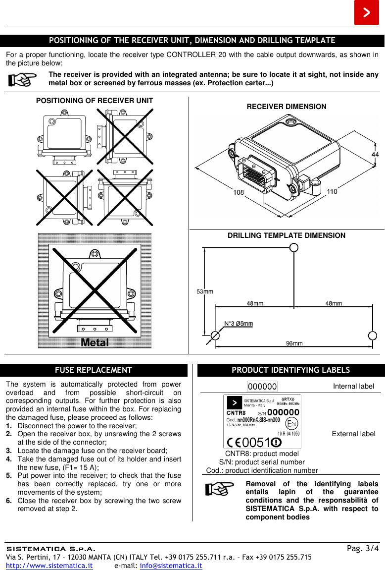  SISTEMATICA S.p.A.SISTEMATICA S.p.A.SISTEMATICA S.p.A.SISTEMATICA S.p.A.    Pag. 3/4 Via S. Pertini, 17 – 12030 MANTA (CN) ITALY Tel. +39 0175 255.711 r.a. – Fax +39 0175 255.715 http://www.sistematica.it          e-mail: info@sistematica.it   POSITIONING OF THE RECEIVER UNIT, DIMENSION AND DRILLING TEMPLATE  For a proper functioning, locate the receiver type CONTROLLER 20 with the cable output downwards, as shown in the picture below:  The receiver is provided with an integrated antenna; be sure to locate it at sight, not inside any metal box or screened by ferrous masses (ex. Protection carter...)  POSITIONING OF RECEIVER UNIT    RECEIVER DIMENSION       DRILLING TEMPLATE DIMENSION     FUSE REPLACEMENT  The  system  is  automatically  protected  from  power overload  and  from  possible  short-circuit  on corresponding  outputs.  For  further  protection  is  also provided an internal fuse within the box. For replacing the damaged fuse, please proceed as follows: 1.  Disconnect the power to the receiver; 2.  Open the receiver box, by unsrewing the 2 screws at the side of the connector; 3.  Locate the damage fuse on the receiver board; 4.  Take the damaged fuse out of its holder and insert the new fuse, (F1= 15 A); 5.  Put power into the receiver; to check that the fuse has  been  correctly  replaced,  try  one  or  more movements of the system; 6.  Close the receiver box by screwing the two screw removed at step 2.  PRODUCT IDENTIFYING LABELS   Internal label  CNTR8: product model S/N: product serial number Cod.: product identification number External label   Removal  of  the  identifying  labels entails  lapin  of  the  guarantee conditions  and  the  responsabilità  of SISTEMATICA  S.p.A.  with  respect  to component bodies  