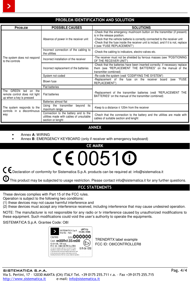  SISTEMATICA S.p.A.SISTEMATICA S.p.A.SISTEMATICA S.p.A.SISTEMATICA S.p.A.    Pag. 4/4 Via S. Pertini, 17 – 12030 MANTA (CN) ITALY Tel. +39 0175 255.711 r.a. – Fax +39 0175 255.715 http://www.sistematica.it          e-mail: info@sistematica.it   PROBLEM IDENTIFICATION AND SOLUTION  PROBLEM  POSSIBLE CAUSES  SOLUTIONS The system does not respond to the controls Absence of power in the receiver unit -Check that the emergency mushroom button on the transmitter (if present) is in the release position. -Check that the vehicle batterie is correctly connected to the receiver unit -Check that the fuse inside the receiver unit is inctact, and if it is not, replace it (see “FUSE REPLACEMENT”) Incorrect  connection  of  the  cabling  to the utilities  -Check the cabling to indicators, electro-valves etc. Incorrect installation of the receiver  -The receiver must not be shielded by ferrous masses (see “POSITIONING OF THE RECEIVER UNIT”) Incorrect replacement of the batteries  -Check that the batteries have been inserted correctly; if necessary replace them  (see  “REPLACEMENT  THE  BATTERIES”  on  the  manual  of  the transmitter combined) System not coded  -Re-code the system (vedi “CODIFYING THE SYSTEM”) Blown fuse  -Replacement  of  the  fuse  on  the  receiver  board  (see  “FUSE REPLACEMENT”) Flat batteries -Replacement  of  the  transmitter  batteries  (vedi  “REPLACEMENT  THE BATTERIES” on the manual of the transmitter combined) The  GREEN  led  on  the remote  control  does  not  light up when a key is pressed  Flat batteries The  system  responds  to  the controls  in  a  discontinuous way Batteries almost flat Using  the  transmitter  beyond  its maximum range  -Keep to a distance ≤ 120m from the receiver Connection  to  the  battery  and  to  the utilities made with cables of unsuitable section or lenght -Chech  that  the  connection  to  the  battery  and  the  utilities  are  made  with cables of suitable section and lenght  ANNEX  •  Annex A: WIRING •  Annex B: EMERGENCY KEYBOARD (only if receiver with emergency keyboard)  CE MARK     Declaration of conformity for Sistematica S.p.A. products can be required at: info@sistematica.it   This product may be subjected to usage restriction. Please contact info@sistematica.it for any further questions.  FCC STATEMENTS  These devices complies with Part 15 of the FCC rules. Operation is subject to the following two conditions: (1) these devices may not cause harmful interference and (2) these devices must accept any interference received, including interference that may cause undesired operation.  NOTE: The manufacturer is not responsible for any radio or tv interference caused by unauthorized modifications to these equipment. Such modifications could void the user’s authority to operate the equipments.  SISTEMATICA S.p.A. Grantee Code: O8I   TRENDRTX label example FCC ID: O8ICONTROLLER8  