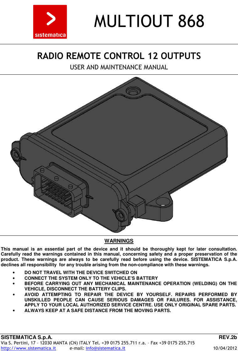 SISTEMATICA S.p.A.  REV.2b Via S. Pertini, 17 – 12030 MANTA (CN) ITALY Tel. +39 0175 255.711 r.a. – Fax +39 0175 255.715 http://www.sistematica.it          e-mail: info@sistematica.it   10/04/2012        MULTIOUT 868      RADIO REMOTE CONTROL 12 OUTPUTS  USER AND MAINTENANCE MANUAL      WARNINGS  This  manual  is  an  essential  part  of  the  device  and  it  should  be  thoroughly  kept  for  later  consultation. Carefully read the warnings contained in this manual, concerning safety and a proper preservation of the product.  These  warnings  are  always  to  be  carefully  read  before  using  the  device.  SISTEMATICA  S.p.A. declines all responsibility  for any trouble arising from the non-compliance with these warnings.  • DO NOT TRAVEL WITH THE DEVICE SWITCHED ON • CONNECT THE SYSTEM ONLY TO THE VEHICLE’S BATTERY • BEFORE CARRYING  OUT  ANY MECHANICAL  MAINTENANCE  OPERATION (WELDING)  ON  THE VEHICLE, DISCONNECT THE BATTERY CLIPS. • AVOID  ATTEMPTING  TO  REPAIR  THE  DEVICE  BY  YOURSELF.  REPAIRS  PERFORMED  BY UNSKILLED  PEOPLE  CAN  CAUSE  SERIOUS  DAMAGES  OR  FAILURES.  FOR  ASSISTANCE, APPLY TO YOUR LOCAL AUTHORIZED SERVICE CENTRE. USE ONLY ORIGINAL SPARE PARTS. • ALWAYS KEEP AT A SAFE DISTANCE FROM THE MOVING PARTS.  
