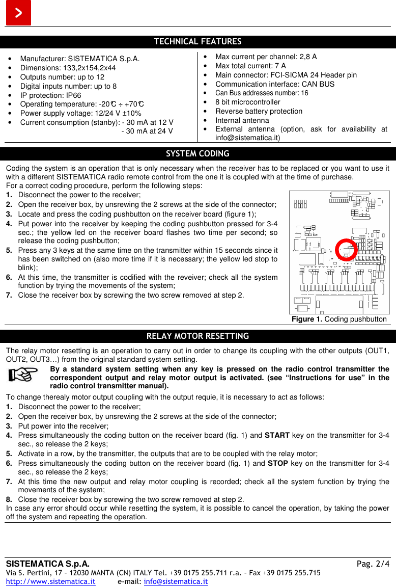  SISTEMATICA S.p.A.  Pag. 2/4 Via S. Pertini, 17 – 12030 MANTA (CN) ITALY Tel. +39 0175 255.711 r.a. – Fax +39 0175 255.715 http://www.sistematica.it          e-mail: info@sistematica.it   TECHNICAL FEATURES  •  Manufacturer: SISTEMATICA S.p.A. •  Dimensions: 133,2x154,2x44 •  Outputs number: up to 12 •  Digital inputs number: up to 8 •  IP protection: IP66 •  Operating temperature: -20°C ÷ +70°C •  Power supply voltage: 12/24 V ±10% •  Current consumption (stanby): - 30 mA at 12 V                                                        - 30 mA at 24 V •  Max current per channel: 2,8 A •  Max total current: 7 A •  Main connector: FCI-SICMA 24 Header pin •  Communication interface: CAN BUS •  Can Bus addresses number: 16 •  8 bit microcontroller •  Reverse battery protection •  Internal antenna •  External  antenna  (option,  ask  for  availability  at info@sistematica.it)  SYSTEM CODING  Coding the system is an operation that is only necessary when the receiver has to be replaced or you want to use it with a different SISTEMATICA radio remote control from the one it is coupled with at the time of purchase. For a correct coding procedure, perform the following steps: 1.  Disconnect the power to the receiver; 2.  Open the receiver box, by unsrewing the 2 screws at the side of the connector; 3.  Locate and press the coding pushbutton on the receiver board (figure 1); 4.  Put power into the receiver by keeping the coding pushbutton pressed for 3-4 sec.;  the  yellow  led  on  the  receiver  board  flashes  two  time  per  second;  so release the coding pushbutton; 5.  Press any 3 keys at the same time on the transmitter within 15 seconds since it has been switched on (also more time if it is necessary; the yellow led stop to blink); 6.  At this time, the transmitter is codified with the reveiver; check all the system function by trying the movements of the system; 7.  Close the receiver box by screwing the two screw removed at step 2.  Figure 1. Coding pushbutton  RELAY MOTOR RESETTING  The relay motor resetting is an operation to carry out in order to change its coupling with the other outputs (OUT1, OUT2, OUT3…) from the original standard system setting.   By  a  standard  system  setting  when  any  key  is  pressed  on  the  radio  control  transmitter  the correspondent  output  and  relay  motor  output  is  activated.  (see  “Instructions  for  use”  in  the radio control transmitter manual).  To change therealy motor output coupling with the output requie, it is necessary to act as follows: 1.  Disconnect the power to the receiver; 2.  Open the receiver box, by unsrewing the 2 screws at the side of the connector; 3.  Put power into the receiver; 4.  Press simultaneously the coding button on the receiver board (fig. 1) and START key on the transmitter for 3-4 sec., so release the 2 keys; 5.  Activate in a row, by the transmitter, the outputs that are to be coupled with the relay motor; 6.  Press simultaneously the coding button on the receiver board (fig. 1) and STOP key on the transmitter for 3-4 sec., so release the 2 keys; 7.  At  this  time  the  new output  and  relay  motor coupling  is  recorded; check  all  the system  function  by trying  the movements of the system; 8.  Close the receiver box by screwing the two screw removed at step 2. In case any error should occur while resetting the system, it is possible to cancel the operation, by taking the power off the system and repeating the operation.     