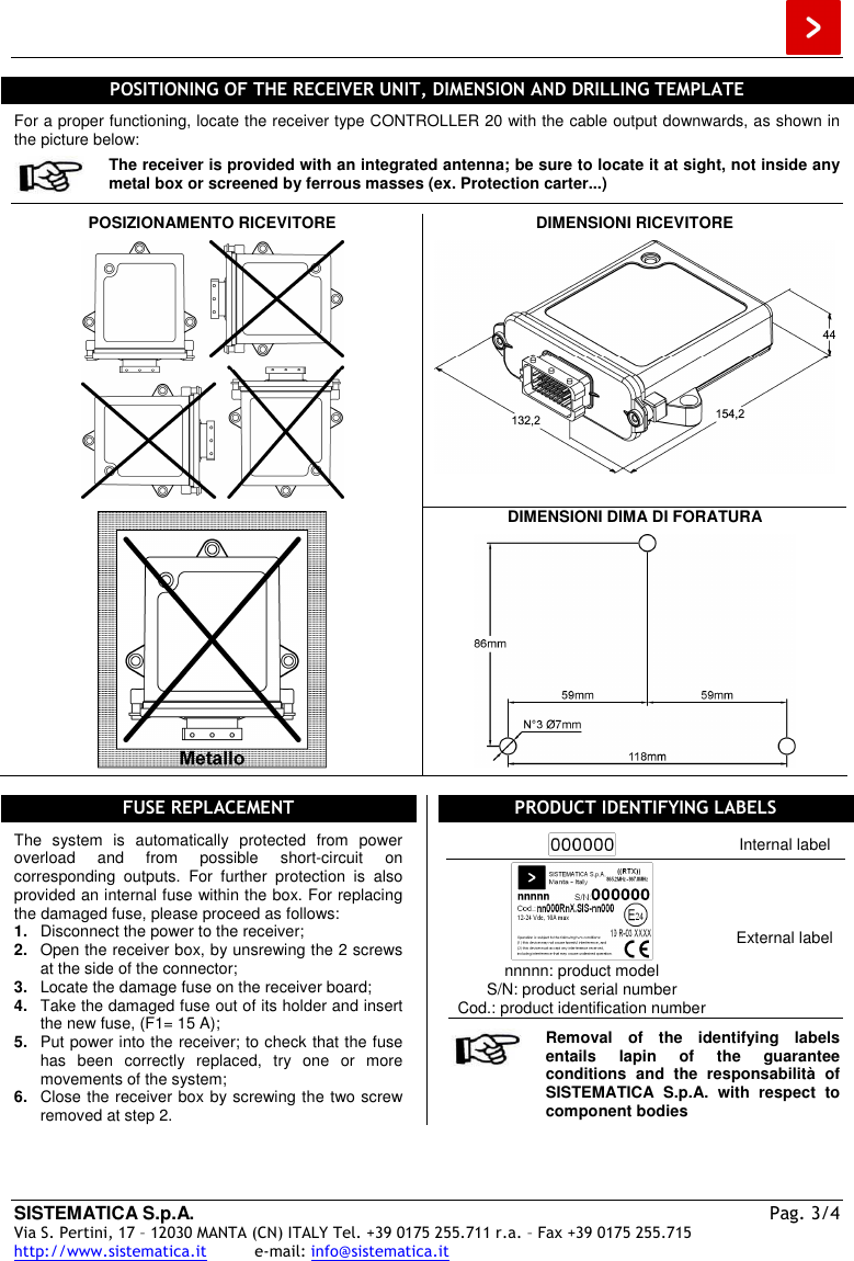  SISTEMATICA S.p.A.  Pag. 3/4 Via S. Pertini, 17 – 12030 MANTA (CN) ITALY Tel. +39 0175 255.711 r.a. – Fax +39 0175 255.715 http://www.sistematica.it          e-mail: info@sistematica.it   POSITIONING OF THE RECEIVER UNIT, DIMENSION AND DRILLING TEMPLATE  For a proper functioning, locate the receiver type CONTROLLER 20 with the cable output downwards, as shown in the picture below:  The receiver is provided with an integrated antenna; be sure to locate it at sight, not inside any metal box or screened by ferrous masses (ex. Protection carter...)  POSIZIONAMENTO RICEVITORE    DIMENSIONI RICEVITORE    DIMENSIONI DIMA DI FORATURA     FUSE REPLACEMENT  The  system  is  automatically  protected  from  power overload  and  from  possible  short-circuit  on corresponding  outputs.  For  further  protection  is  also provided an internal fuse within the box. For replacing the damaged fuse, please proceed as follows: 1.  Disconnect the power to the receiver; 2.  Open the receiver box, by unsrewing the 2 screws at the side of the connector; 3.  Locate the damage fuse on the receiver board; 4.  Take the damaged fuse out of its holder and insert the new fuse, (F1= 15 A); 5.  Put power into the receiver; to check that the fuse has  been  correctly  replaced,  try  one  or  more movements of the system; 6.  Close the receiver box by screwing the two screw removed at step 2. PRODUCT IDENTIFYING LABELS   Internal label  nnnnn: product model S/N: product serial number Cod.: product identification number External label   Removal  of  the  identifying  labels entails  lapin  of  the  guarantee conditions  and  the  responsabilità  of SISTEMATICA  S.p.A.  with  respect  to component bodies  