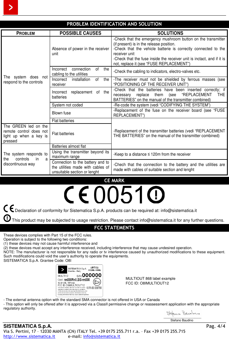  SISTEMATICA S.p.A.  Pag. 4/4 Via S. Pertini, 17 – 12030 MANTA (CN) ITALY Tel. +39 0175 255.711 r.a. – Fax +39 0175 255.715 http://www.sistematica.it          e-mail: info@sistematica.it   PROBLEM IDENTIFICATION AND SOLUTION  PROBLEM  POSSIBLE CAUSES  SOLUTIONS Absence of power in the receiver unit -Check that the emergency  mushroom button on the transmitter (if present) is in the release position. -Check  that  the  vehicle  batterie  is  correctly  connected  to  the receiver unit -Check that the fuse inside the receiver unit is inctact, and if it is not, replace it (see “FUSE REPLACEMENT”) Incorrect  connection  of  the cabling to the utilities  -Check the cabling to indicators, electro-valves etc. Incorrect  installation  of  the receiver  -The  receiver  must  not  be  shielded  by  ferrous  masses  (see “POSITIONING OF THE RECEIVER UNIT”) Incorrect  replacement  of  the batteries -Check  that  the  batteries  have  been  inserted  correctly;  if necessary  replace  them  (see  “REPLACEMENT  THE BATTERIES” on the manual of the transmitter combined) System not coded  -Re-code the system (vedi “CODIFYING THE SYSTEM”) Blown fuse  -Replacement  of  the  fuse  on  the  receiver  board  (see  “FUSE REPLACEMENT”) The  system  does  not respond to the controls Flat batteries The  GREEN  led  on  the remote  control  does  not light  up  when  a  key  is pressed Flat batteries Batteries almost flat -Replacement of the transmitter batteries (vedi “REPLACEMENT THE BATTERIES” on the manual of the transmitter combined) Using  the  transmitter  beyond  its maximum range  -Keep to a distance ≤ 120m from the receiver The  system  responds  to the  controls  in  a discontinuous way  Connection to the battery and to the  utilities  made  with  cables  of unsuitable section or lenght -Chech  that  the  connection  to  the  battery  and  the  utilities  are made with cables of suitable section and lenght  CE MARK     Declaration of conformity for Sistematica S.p.A. products can be required at: info@sistematica.it   This product may be subjected to usage restriction. Please contact info@sistematica.it for any further questions.  FCC STATEMENTS  These devices complies with Part 15 of the FCC rules. Operation is subject to the following two conditions: (1) these devices may not cause harmful interference and (2) these devices must accept any interference received, including interference that may cause undesired operation. NOTE: The manufacturer is not responsible for any radio or tv interference caused by unauthorized modifications to these equipment. Such modifications could void the user’s authority to operate the equipments. SISTEMATICA S.p.A. Grantee Code: O8I   MULTIOUT 868 label example FCC ID: O8IMULTIOUT12 - The external antenna option with the standard SMA connector is not offered in USA or Canada - This option will only be offered after it is approved via a ClassII permissive change or reassessment application with the appropriate regulatory authority.  ______________________         Stefano Baudino 