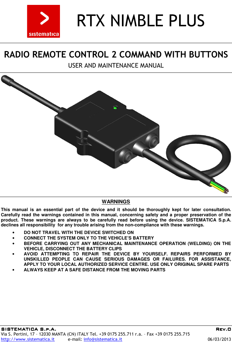 SISTEMATICA S.p.A.SISTEMATICA S.p.A.SISTEMATICA S.p.A.SISTEMATICA S.p.A.     Rev.0Rev.0Rev.0Rev.0 Via S. Pertini, 17 – 12030 MANTA (CN) ITALY Tel. +39 0175 255.711 r.a. – Fax +39 0175 255.715 http://www.sistematica.it          e-mail: info@sistematica.it   06/03/2013      RTX NIMBLE PLUS      RADIO REMOTE CONTROL 2 COMMAND WITH BUTTONS  USER AND MAINTENANCE MANUAL      WARNINGS  This  manual  is  an  essential  part  of  the  device  and  it  should  be  thoroughly  kept  for  later  consultation. Carefully read the warnings contained in this manual, concerning safety and a proper preservation of the product.  These  warnings  are  always  to  be  carefully  read  before  using  the  device.  SISTEMATICA  S.p.A. declines all responsibility  for any trouble arising from the non-compliance with these warnings.  • DO NOT TRAVEL WITH THE DEVICE SWITCHED ON • CONNECT THE SYSTEM ONLY TO THE VEHICLE’S BATTERY • BEFORE CARRYING  OUT  ANY MECHANICAL  MAINTENANCE  OPERATION (WELDING)  ON  THE VEHICLE, DISCONNECT THE BATTERY CLIPS • AVOID  ATTEMPTING  TO  REPAIR  THE  DEVICE  BY  YOURSELF.  REPAIRS  PERFORMED  BY UNSKILLED  PEOPLE  CAN  CAUSE  SERIOUS  DAMAGES  OR  FAILURES.  FOR  ASSISTANCE, APPLY TO YOUR LOCAL AUTHORIZED SERVICE CENTRE. USE ONLY ORIGINAL SPARE PARTS • ALWAYS KEEP AT A SAFE DISTANCE FROM THE MOVING PARTS  