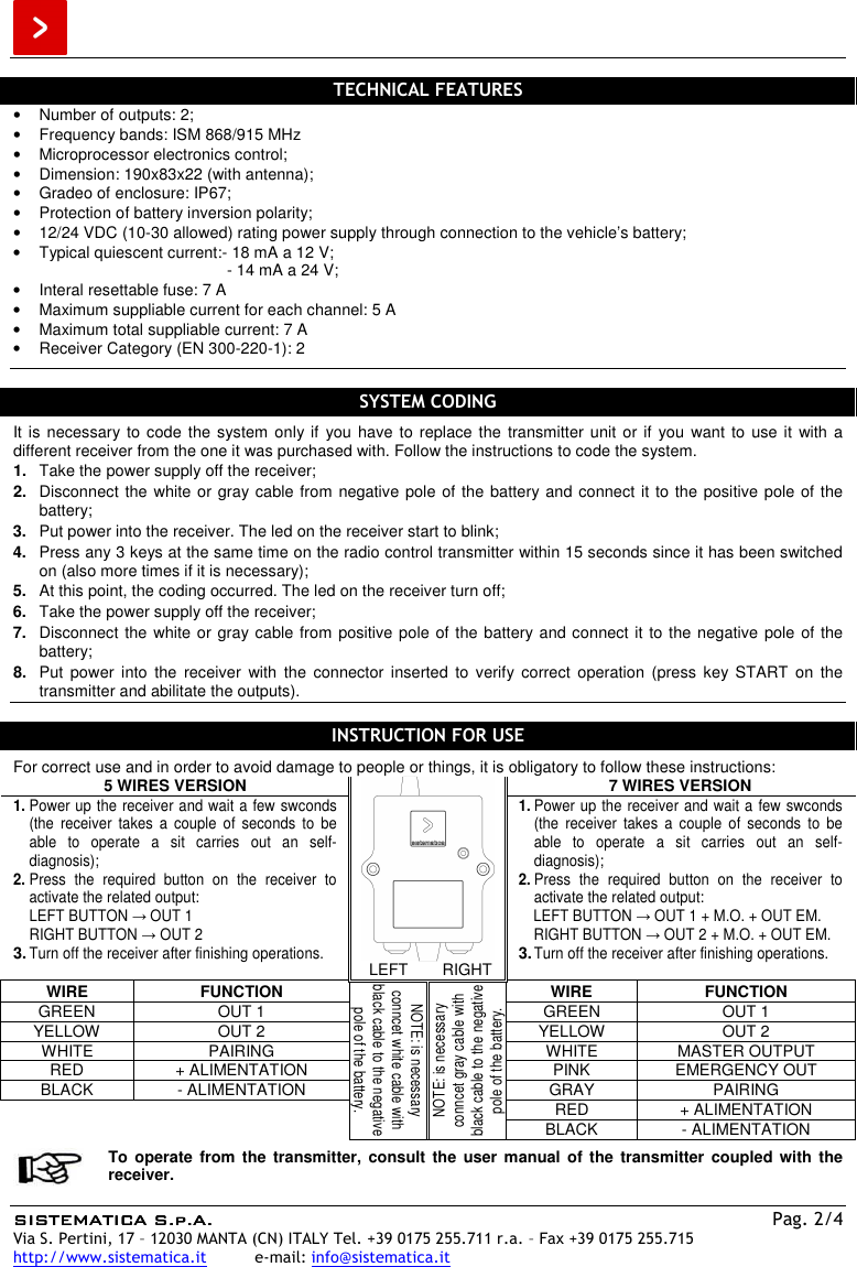  SISTEMATICA S.p.A.SISTEMATICA S.p.A.SISTEMATICA S.p.A.SISTEMATICA S.p.A.    Pag. 2/4 Via S. Pertini, 17 – 12030 MANTA (CN) ITALY Tel. +39 0175 255.711 r.a. – Fax +39 0175 255.715 http://www.sistematica.it          e-mail: info@sistematica.it   TECHNICAL FEATURES •  Number of outputs: 2; •  Frequency bands: ISM 868/915 MHz •  Microprocessor electronics control; •  Dimension: 190x83x22 (with antenna); •  Gradeo of enclosure: IP67; •  Protection of battery inversion polarity; •  12/24 VDC (10-30 allowed) rating power supply through connection to the vehicle’s battery; •  Typical quiescent current:- 18 mA a 12 V;   - 14 mA a 24 V; •  Interal resettable fuse: 7 A •  Maximum suppliable current for each channel: 5 A •  Maximum total suppliable current: 7 A •  Receiver Category (EN 300-220-1): 2   SYSTEM CODING It is necessary to code the system only if  you  have to replace the transmitter unit or  if  you want  to  use it  with a different receiver from the one it was purchased with. Follow the instructions to code the system. 1.  Take the power supply off the receiver; 2.  Disconnect the white or gray cable from negative pole of the battery and connect it to the positive pole of the battery; 3.  Put power into the receiver. The led on the receiver start to blink; 4.  Press any 3 keys at the same time on the radio control transmitter within 15 seconds since it has been switched on (also more times if it is necessary); 5.  At this point, the coding occurred. The led on the receiver turn off; 6.  Take the power supply off the receiver; 7.  Disconnect the white or gray cable from positive pole of the battery and connect it to the negative pole of the battery; 8.  Put  power  into  the  receiver  with  the  connector  inserted  to  verify  correct  operation  (press  key  START  on  the transmitter and abilitate the outputs).  INSTRUCTION FOR USE  For correct use and in order to avoid damage to people or things, it is obligatory to follow these instructions: 5 WIRES VERSION  7 WIRES VERSION 1. Power up the receiver and wait a few swconds  (the  receiver  takes  a  couple  of  seconds  to  be able  to  operate  a  sit  carries  out  an  self-diagnosis); 2. Press  the  required  button  on  the  receiver  to activate the related output: LEFT BUTTON → OUT 1 RIGHT BUTTON → OUT 2 3. Turn off the receiver after finishing operations. 1. Power up the receiver and wait a few swconds  (the  receiver  takes  a  couple  of  seconds  to  be able  to  operate  a  sit  carries  out  an  self-diagnosis); 2. Press  the  required  button  on  the  receiver  to activate the related output: LEFT BUTTON → OUT 1 + M.O. + OUT EM. RIGHT BUTTON → OUT 2 + M.O. + OUT EM. 3. Turn off the receiver after finishing operations. LEFT  RIGHT WIRE  FUNCTION NOTE: is necessary conncet white cable with black cable to the negative pole of the battery. NOTE: is necessary conncet gray cable with black cable to the negative pole of the battery. WIRE  FUNCTION GREEN  OUT 1  GREEN  OUT 1 YELLOW  OUT 2  YELLOW  OUT 2 WHITE  PAIRING  WHITE  MASTER OUTPUT RED  + ALIMENTATION  PINK  EMERGENCY OUT BLACK  - ALIMENTATION  GRAY  PAIRING   RED  + ALIMENTATION BLACK  - ALIMENTATION   To operate from  the  transmitter,  consult  the  user manual  of the  transmitter  coupled with  the receiver.  