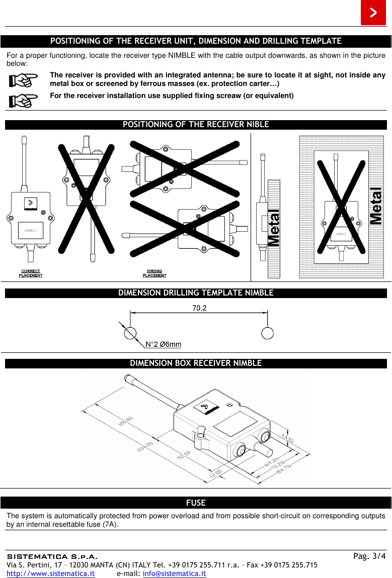  SISTEMATICA S.p.A.SISTEMATICA S.p.A.SISTEMATICA S.p.A.SISTEMATICA S.p.A.    Pag. 3/4 Via S. Pertini, 17 – 12030 MANTA (CN) ITALY Tel. +39 0175 255.711 r.a. – Fax +39 0175 255.715 http://www.sistematica.it          e-mail: info@sistematica.it   POSITIONING OF THE RECEIVER UNIT, DIMENSION AND DRILLING TEMPLATE For a proper functioning, locate the receiver type NIMBLE with the cable output downwards, as shown in the picture below:  The receiver is provided with an integrated antenna; be sure to locate it at sight, not inside any metal box or screened by ferrous masses (ex. protection carter…)   For the receiver installation use supplied fixing screaw (or equivalent)  POSITIONING OF THE RECEIVER NIBLE   DIMENSION DRILLING TEMPLATE NIMBLE  DIMENSION BOX RECEIVER NIMBLE   FUSE The system is automatically protected from power overload and from possible short-circuit on corresponding outputs by an internal resettable fuse (7A). 