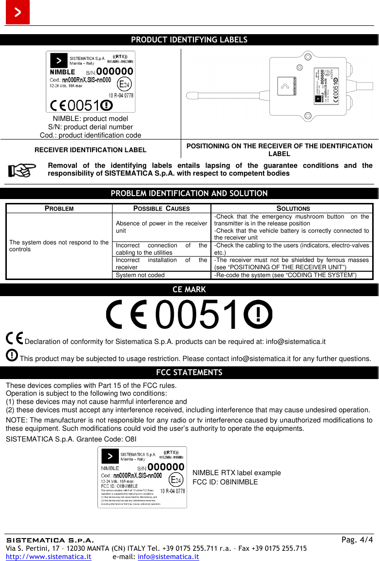  SISTEMATICA S.p.A.SISTEMATICA S.p.A.SISTEMATICA S.p.A.SISTEMATICA S.p.A.    Pag. 4/4 Via S. Pertini, 17 – 12030 MANTA (CN) ITALY Tel. +39 0175 255.711 r.a. – Fax +39 0175 255.715 http://www.sistematica.it          e-mail: info@sistematica.it   PRODUCT IDENTIFYING LABELS   NIMBLE: product model S/N: product derial number Cod.: product identification code  RECEIVER IDENTIFICATION LABEL  POSITIONING ON THE RECEIVER OF THE IDENTIFICATION LABEL   Removal  of  the  identifying  labels  entails  lapsing  of  the  guarantee  conditions  and  the responsibility of SISTEMATICA S.p.A. with respect to competent bodies   PROBLEM IDENTIFICATION AND SOLUTION  PROBLEM  POSSIBLE  CAUSES  SOLUTIONS The system does not respond to the controls Absence of power in the receiver unit -Check  that  the  emergency  mushroom  button    on  the transmitter is in the release position -Check that the vehicle battery is correctly connected to the receiver unit Incorrect  connection  of  the cabling to the utilities  -Check the cabling to the users (indicators, electro-valves etc.) Incorrect  installation  of  the receiver  -The  receiver  must  not  be  shielded  by  ferrous  masses (see “POSITIONING OF THE RECEIVER UNIT”) System not coded  -Re-code the system (see “CODING THE SYSTEM”)  CE MARK     Declaration of conformity for Sistematica S.p.A. products can be required at: info@sistematica.it   This product may be subjected to usage restriction. Please contact info@sistematica.it for any further questions.  FCC STATEMENTS  These devices complies with Part 15 of the FCC rules. Operation is subject to the following two conditions: (1) these devices may not cause harmful interference and (2) these devices must accept any interference received, including interference that may cause undesired operation.  NOTE: The manufacturer is not responsible for any radio or tv interference caused by unauthorized modifications to these equipment. Such modifications could void the user’s authority to operate the equipments.  SISTEMATICA S.p.A. Grantee Code: O8I   NIMBLE RTX label example FCC ID: O8INIMBLE  