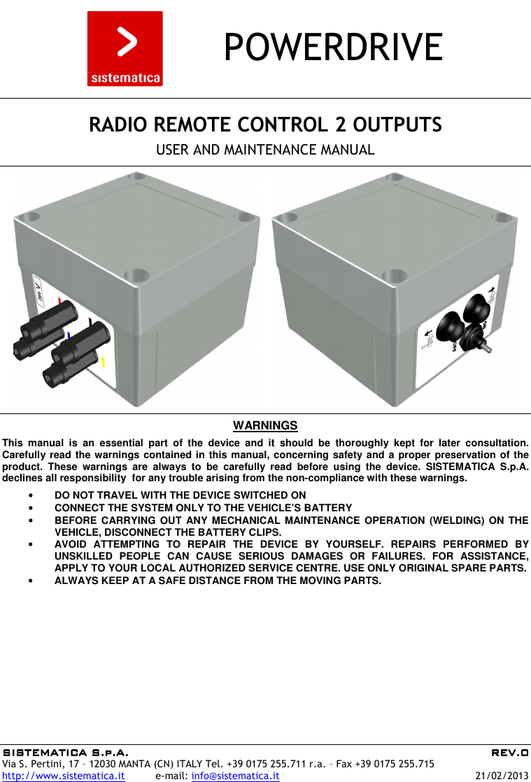 SISTEMATICA S.p.A.SISTEMATICA S.p.A.SISTEMATICA S.p.A.SISTEMATICA S.p.A.     REV.REV.REV.REV.0000    Via S. Pertini, 17 – 12030 MANTA (CN) ITALY Tel. +39 0175 255.711 r.a. – Fax +39 0175 255.715 http://www.sistematica.it          e-mail: info@sistematica.it   21/02/2013        POWERDRIVE      RADIO REMOTE CONTROL 2 OUTPUTS  USER AND MAINTENANCE MANUAL        WARNINGS  This  manual  is  an  essential  part  of  the  device  and  it  should  be  thoroughly  kept  for  later  consultation. Carefully read the warnings contained in this manual, concerning safety and a proper preservation of the product.  These  warnings  are  always  to  be  carefully  read  before  using  the  device.  SISTEMATICA  S.p.A. declines all responsibility  for any trouble arising from the non-compliance with these warnings.  • DO NOT TRAVEL WITH THE DEVICE SWITCHED ON • CONNECT THE SYSTEM ONLY TO THE VEHICLE’S BATTERY • BEFORE CARRYING  OUT  ANY MECHANICAL  MAINTENANCE  OPERATION (WELDING)  ON  THE VEHICLE, DISCONNECT THE BATTERY CLIPS. • AVOID  ATTEMPTING  TO  REPAIR  THE  DEVICE  BY  YOURSELF.  REPAIRS  PERFORMED  BY UNSKILLED  PEOPLE  CAN  CAUSE  SERIOUS  DAMAGES  OR  FAILURES.  FOR  ASSISTANCE, APPLY TO YOUR LOCAL AUTHORIZED SERVICE CENTRE. USE ONLY ORIGINAL SPARE PARTS. • ALWAYS KEEP AT A SAFE DISTANCE FROM THE MOVING PARTS.  