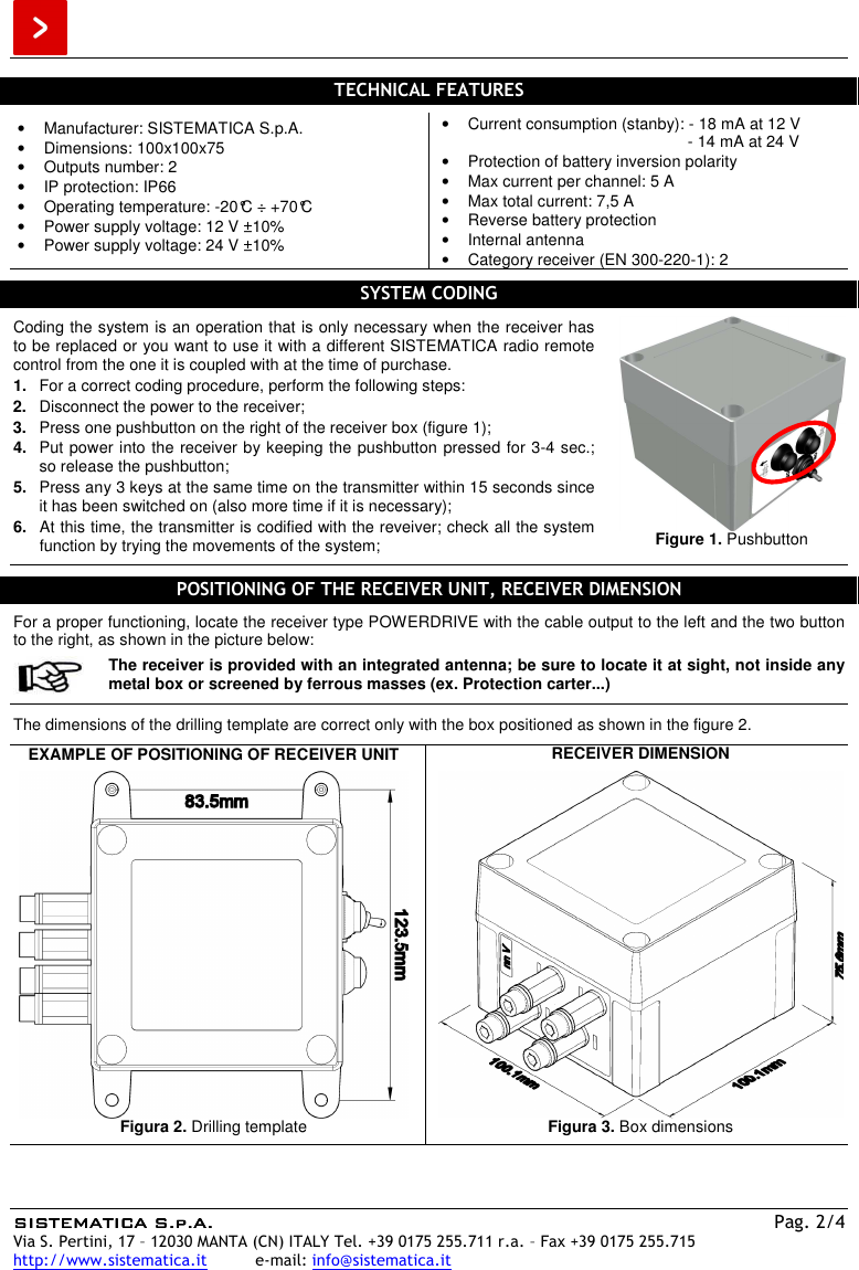  SISTEMATICA S.p.A.SISTEMATICA S.p.A.SISTEMATICA S.p.A.SISTEMATICA S.p.A.    Pag. 2/4 Via S. Pertini, 17 – 12030 MANTA (CN) ITALY Tel. +39 0175 255.711 r.a. – Fax +39 0175 255.715 http://www.sistematica.it          e-mail: info@sistematica.it   TECHNICAL FEATURES  •  Manufacturer: SISTEMATICA S.p.A. •  Dimensions: 100x100x75 •  Outputs number: 2 •  IP protection: IP66 •  Operating temperature: -20°C ÷ +70°C •  Power supply voltage: 12 V ±10% •  Power supply voltage: 24 V ±10% •  Current consumption (stanby): - 18 mA at 12 V                                                        - 14 mA at 24 V •  Protection of battery inversion polarity •  Max current per channel: 5 A •  Max total current: 7,5 A •  Reverse battery protection •  Internal antenna •  Category receiver (EN 300-220-1): 2  SYSTEM CODING  Coding the system is an operation that is only necessary when the receiver has to be replaced or you want to use it with a different SISTEMATICA radio remote control from the one it is coupled with at the time of purchase. 1.  For a correct coding procedure, perform the following steps: 2.  Disconnect the power to the receiver; 3.  Press one pushbutton on the right of the receiver box (figure 1); 4.  Put power into the receiver by keeping the pushbutton pressed for 3-4 sec.; so release the pushbutton; 5.  Press any 3 keys at the same time on the transmitter within 15 seconds since it has been switched on (also more time if it is necessary); 6.  At this time, the transmitter is codified with the reveiver; check all the system function by trying the movements of the system;  Figure 1. Pushbutton   POSITIONING OF THE RECEIVER UNIT, RECEIVER DIMENSION  For a proper functioning, locate the receiver type POWERDRIVE with the cable output to the left and the two button to the right, as shown in the picture below:  The receiver is provided with an integrated antenna; be sure to locate it at sight, not inside any metal box or screened by ferrous masses (ex. Protection carter...)  The dimensions of the drilling template are correct only with the box positioned as shown in the figure 2.  EXAMPLE OF POSITIONING OF RECEIVER UNIT   Figura 2. Drilling template  RECEIVER DIMENSION   Figura 3. Box dimensions   