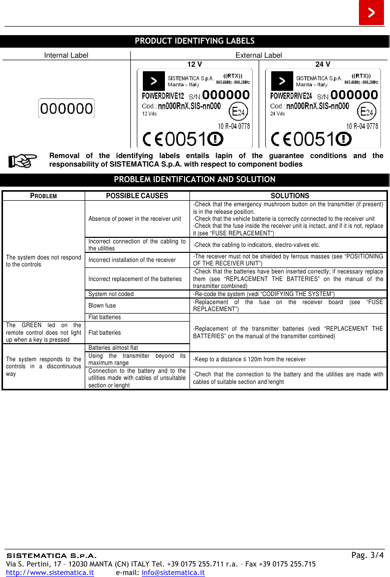  SISTEMATICA S.p.A.SISTEMATICA S.p.A.SISTEMATICA S.p.A.SISTEMATICA S.p.A.    Pag. 3/4 Via S. Pertini, 17 – 12030 MANTA (CN) ITALY Tel. +39 0175 255.711 r.a. – Fax +39 0175 255.715 http://www.sistematica.it          e-mail: info@sistematica.it   PRODUCT IDENTIFYING LABELS  Internal Label  External Label  12 V  24 V      Removal  of  the  identifying  labels  entails  lapin  of  the  guarantee  conditions  and  the responsability of SISTEMATICA S.p.A. with respect to component bodies  PROBLEM IDENTIFICATION AND SOLUTION  PROBLEM  POSSIBLE CAUSES  SOLUTIONS The system does not respond to the controls Absence of power in the receiver unit -Check that the emergency mushroom button on the transmitter (if present) is in the release position. -Check that the vehicle batterie is correctly connected to the receiver unit -Check that the fuse inside the receiver unit is inctact, and if it is not, replace it (see “FUSE REPLACEMENT”) Incorrect  connection  of  the  cabling  to the utilities  -Check the cabling to indicators, electro-valves etc. Incorrect installation of the receiver  -The receiver must not be shielded by ferrous masses (see “POSITIONING OF THE RECEIVER UNIT”) Incorrect replacement of the batteries  -Check that the batteries have been inserted correctly; if necessary replace them  (see  “REPLACEMENT  THE  BATTERIES”  on  the  manual  of  the transmitter combined) System not coded  -Re-code the system (vedi “CODIFYING THE SYSTEM”) Blown fuse  -Replacement  of  the  fuse  on  the  receiver  board  (see  “FUSE REPLACEMENT”) Flat batteries -Replacement  of  the  transmitter  batteries  (vedi  “REPLACEMENT  THE BATTERIES” on the manual of the transmitter combined) The  GREEN  led  on  the remote  control  does  not  light up when a key is pressed  Flat batteries The  system  responds  to  the controls  in  a  discontinuous way Batteries almost flat Using  the  transmitter  beyond  its maximum range  -Keep to a distance ≤ 120m from the receiver Connection  to  the  battery  and  to  the utilities made with cables of unsuitable section or lenght -Chech  that  the  connection  to  the  battery  and  the  utilities  are  made  with cables of suitable section and lenght   