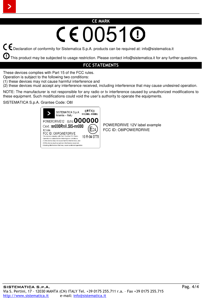  SISTEMATICA S.p.A.SISTEMATICA S.p.A.SISTEMATICA S.p.A.SISTEMATICA S.p.A.    Pag. 4/4 Via S. Pertini, 17 – 12030 MANTA (CN) ITALY Tel. +39 0175 255.711 r.a. – Fax +39 0175 255.715 http://www.sistematica.it          e-mail: info@sistematica.it   CE MARK     Declaration of conformity for Sistematica S.p.A. products can be required at: info@sistematica.it   This product may be subjected to usage restriction. Please contact info@sistematica.it for any further questions.  FCC STATEMENTS  These devices complies with Part 15 of the FCC rules. Operation is subject to the following two conditions: (1) these devices may not cause harmful interference and (2) these devices must accept any interference received, including interference that may cause undesired operation.  NOTE: The manufacturer is not responsible for any radio or tv interference caused by unauthorized modifications to these equipment. Such modifications could void the user’s authority to operate the equipments.  SISTEMATICA S.p.A. Grantee Code: O8I   POWERDRIVE 12V label example FCC ID: O8IPOWERDRIVE  