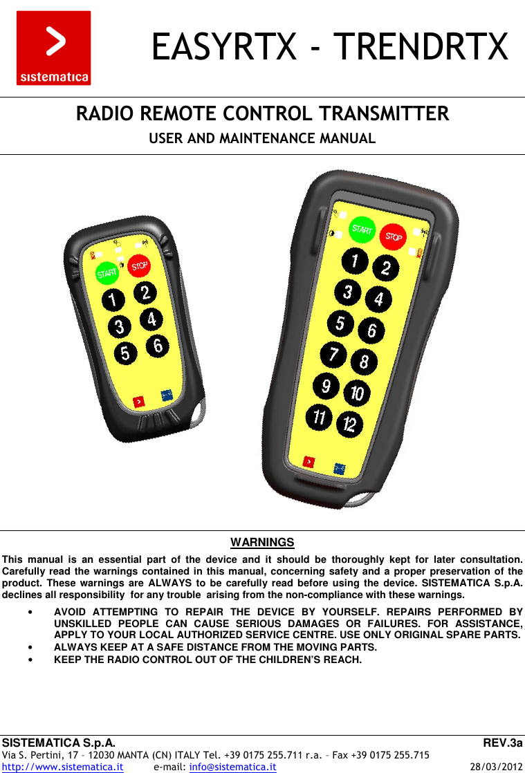 SISTEMATICA S.p.A.  REV.3a Via S. Pertini, 17 – 12030 MANTA (CN) ITALY Tel. +39 0175 255.711 r.a. – Fax +39 0175 255.715 http://www.sistematica.it          e-mail: info@sistematica.it   28/03/2012        EASYRTX - TRENDRTX    RADIO REMOTE CONTROL TRANSMITTER  USER AND MAINTENANCE MANUAL           WARNINGS  This  manual  is  an  essential  part  of  the  device  and  it  should  be  thoroughly  kept  for  later  consultation. Carefully read the warnings contained in this manual, concerning safety and a proper preservation of the product.  These warnings  are  ALWAYS to  be  carefully read  before  using  the  device. SISTEMATICA  S.p.A. declines all responsibility  for any trouble  arising from the non-compliance with these warnings.  • AVOID  ATTEMPTING  TO  REPAIR  THE  DEVICE  BY  YOURSELF.  REPAIRS  PERFORMED  BY UNSKILLED  PEOPLE  CAN  CAUSE  SERIOUS  DAMAGES  OR  FAILURES.  FOR  ASSISTANCE, APPLY TO YOUR LOCAL AUTHORIZED SERVICE CENTRE. USE ONLY ORIGINAL SPARE PARTS. • ALWAYS KEEP AT A SAFE DISTANCE FROM THE MOVING PARTS. • KEEP THE RADIO CONTROL OUT OF THE CHILDREN’S REACH. 