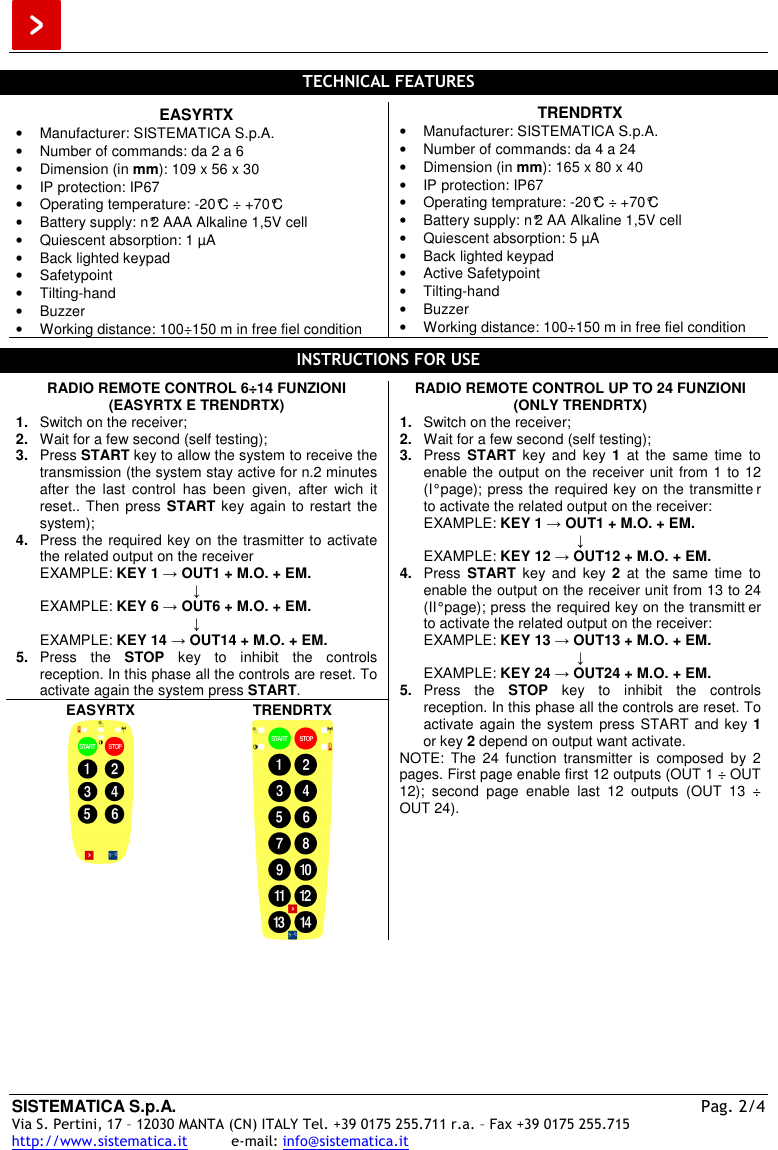  SISTEMATICA S.p.A.  Pag. 2/4 Via S. Pertini, 17 – 12030 MANTA (CN) ITALY Tel. +39 0175 255.711 r.a. – Fax +39 0175 255.715 http://www.sistematica.it          e-mail: info@sistematica.it   TECHNICAL FEATURES  EASYRTX •  Manufacturer: SISTEMATICA S.p.A. •  Number of commands: da 2 a 6 •  Dimension (in mm): 109 x 56 x 30  •  IP protection: IP67 •  Operating temperature: -20°C ÷ +70°C •  Battery supply: n°2 AAA Alkaline 1,5V cell •  Quiescent absorption: 1 µA •  Back lighted keypad •  Safetypoint •  Tilting-hand •  Buzzer •  Working distance: 100÷150 m in free fiel condition TRENDRTX •  Manufacturer: SISTEMATICA S.p.A. •  Number of commands: da 4 a 24 •  Dimension (in mm): 165 x 80 x 40 •  IP protection: IP67 •  Operating temprature: -20°C ÷ +70°C •  Battery supply: n°2 AA Alkaline 1,5V cell •  Quiescent absorption: 5 µA •  Back lighted keypad •  Active Safetypoint •  Tilting-hand •  Buzzer •  Working distance: 100÷150 m in free fiel condition  INSTRUCTIONS FOR USE  RADIO REMOTE CONTROL 6÷14 FUNZIONI (EASYRTX E TRENDRTX)  RADIO REMOTE CONTROL UP TO 24 FUNZIONI (ONLY TRENDRTX) 1.  Switch on the receiver; 2.  Wait for a few second (self testing); 3.  Press START key to allow the system to receive the transmission (the system stay active for n.2 minutes after  the  last  control  has  been  given,  after  wich  it reset.. Then press  START key again to restart the system); 4.  Press the required key on the trasmitter to activate the related output on the receiver EXAMPLE: KEY 1 → OUT1 + M.O. + EM. ↓ EXAMPLE: KEY 6 → OUT6 + M.O. + EM. ↓ EXAMPLE: KEY 14 → OUT14 + M.O. + EM. 5.  Press  the  STOP  key  to  inhibit  the  controls reception. In this phase all the controls are reset. To activate again the system press START. EASYRTX  TRENDRTX   1.  Switch on the receiver; 2.  Wait for a few second (self testing); 3.  Press  START  key  and  key  1  at  the  same  time  to enable the output on the receiver unit from 1 to 12 (I° page); press the required key on the transmitte r to activate the related output on the receiver: EXAMPLE: KEY 1 → OUT1 + M.O. + EM. ↓ EXAMPLE: KEY 12 → OUT12 + M.O. + EM. 4.  Press  START  key  and  key  2  at  the  same  time  to enable the output on the receiver unit from 13 to 24 (II° page); press the required key on the transmitt er to activate the related output on the receiver: EXAMPLE: KEY 13 → OUT13 + M.O. + EM. ↓ EXAMPLE: KEY 24 → OUT24 + M.O. + EM. 5.  Press  the  STOP  key  to  inhibit  the  controls reception. In this phase all the controls are reset. To activate again the system  press START and key 1 or key 2 depend on output want activate. NOTE:  The  24  function  transmitter  is  composed  by  2 pages. First page enable first 12 outputs (OUT 1 ÷ OUT 12);  second  page  enable  last  12  outputs  (OUT  13  ÷ OUT 24). 