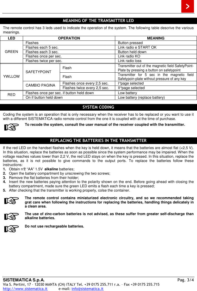  SISTEMATICA S.p.A.  Pag. 3/4 Via S. Pertini, 17 – 12030 MANTA (CN) ITALY Tel. +39 0175 255.711 r.a. – Fax +39 0175 255.715 http://www.sistematica.it          e-mail: info@sistematica.it   MEANING OF THE TRANSMITTER LED  The remote control has 3 leds used to indicate the operation of the system. The following table descrive the various meanings. LED  OPERATION  MEANING Flashes  Button pressed Flashes each 5 sec.  Link radio e START OK Flashes each 3 sec.  Button held down Flashes once per sec.  Link radio KO GREEN Flashes twice per sec.  Link radio loss Flash Transmitter out of the magnetic field SafetyPoint-Plate by pressing a button on safetypoint SAFETYPOINT Flash Transmitter  for  5  sec  in  the  magnetic  field Safetypoin-plate without pressure of any key Flashes once every 2,5 sec.  I° page selected YWLLOW CAMBIO PAGINA  Flashes twice every 2,5 sec.  II° page selected Flashes once per sec. if button held down  Low battery RED  On if button held down  Low battery (replace battery)  SYSTEM CODING  Coding the system is an operation that is only necessary when the receiver has to be replaced or you want to use it with a different SISTEMATICA radio remote control from the one it is coupled with at the time of purchase.  To recode the system, consult the user manual of the receiver coupled with the transmitter.  REPLACING THE BATTERIES IN THE TRANSMITTER  If the red LED on the handset flashes when the key is held down, it means that the batteries are almost flat (&lt;2,5 V). In this situation, replace the batteries as soon as possible since the system performance may be impaired. When the voltage reaches values lower than 2,2 V, the red LED stays on when the key is pressed. In this situation, replace the batteries,  as  it  is  not  possible  to  give  commands  to  the  output  ports.  To  replace  the  batteries  follow  these instructions: 1.  Obtain n°2 “AA” 1.5V  alkaline batteries; 2.  Open the battery compartment by unscrewing the two screws; 3.  Remove the flat batteries from their holder; 4.  Insert the new batteries paying attention to the polarity shown on the end. Before going ahead with closing the battery compartment, made sure the green LED emits a flash each time a key is pressed; 5.  After checking that the transmitter is working properly, colse the container.   The  remote  control  contains  miniaturized  electronic  circuitry,  and  so  we  recommended  taking grat care when following the instructions for replacing the batteries, handling things delicately in a clean area.  The use of zinc-carbon batteries is not advised, as these suffer from greater self-discharge than alkaline batteries.  Do not use rechargeable batteries. 