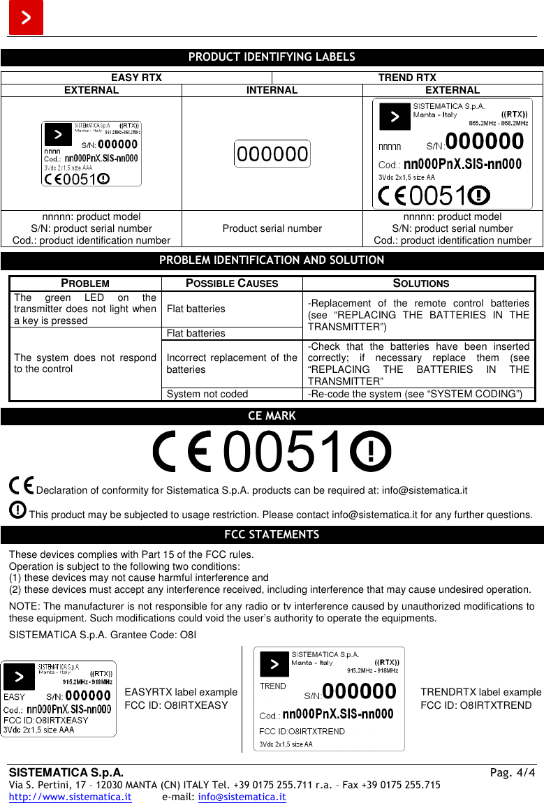  SISTEMATICA S.p.A.  Pag. 4/4 Via S. Pertini, 17 – 12030 MANTA (CN) ITALY Tel. +39 0175 255.711 r.a. – Fax +39 0175 255.715 http://www.sistematica.it          e-mail: info@sistematica.it   PRODUCT IDENTIFYING LABELS  EASY RTX  TREND RTX EXTERNAL  INTERNAL  EXTERNAL    nnnnn: product model S/N: product serial number Cod.: product identification number  Product serial number  nnnnn: product model S/N: product serial number Cod.: product identification number  PROBLEM IDENTIFICATION AND SOLUTION  PROBLEM  POSSIBLE CAUSES  SOLUTIONS The  green  LED  on  the transmitter does not light when a key is pressed  Flat batteries Flat batteries -Replacement  of  the  remote  control  batteries (see  “REPLACING  THE  BATTERIES  IN  THE TRANSMITTER”) Incorrect replacement of the batteries -Check  that  the  batteries  have  been  inserted correctly;  if  necessary  replace  them  (see “REPLACING  THE  BATTERIES  IN  THE TRANSMITTER” The  system  does  not  respond to the control System not coded  -Re-code the system (see “SYSTEM CODING”)  CE MARK     Declaration of conformity for Sistematica S.p.A. products can be required at: info@sistematica.it   This product may be subjected to usage restriction. Please contact info@sistematica.it for any further questions.  FCC STATEMENTS  These devices complies with Part 15 of the FCC rules. Operation is subject to the following two conditions: (1) these devices may not cause harmful interference and (2) these devices must accept any interference received, including interference that may cause undesired operation.  NOTE: The manufacturer is not responsible for any radio or tv interference caused by unauthorized modifications to these equipment. Such modifications could void the user’s authority to operate the equipments.  SISTEMATICA S.p.A. Grantee Code: O8I   EASYRTX label example FCC ID: O8IRTXEASY  TRENDRTX label example FCC ID: O8IRTXTREND  