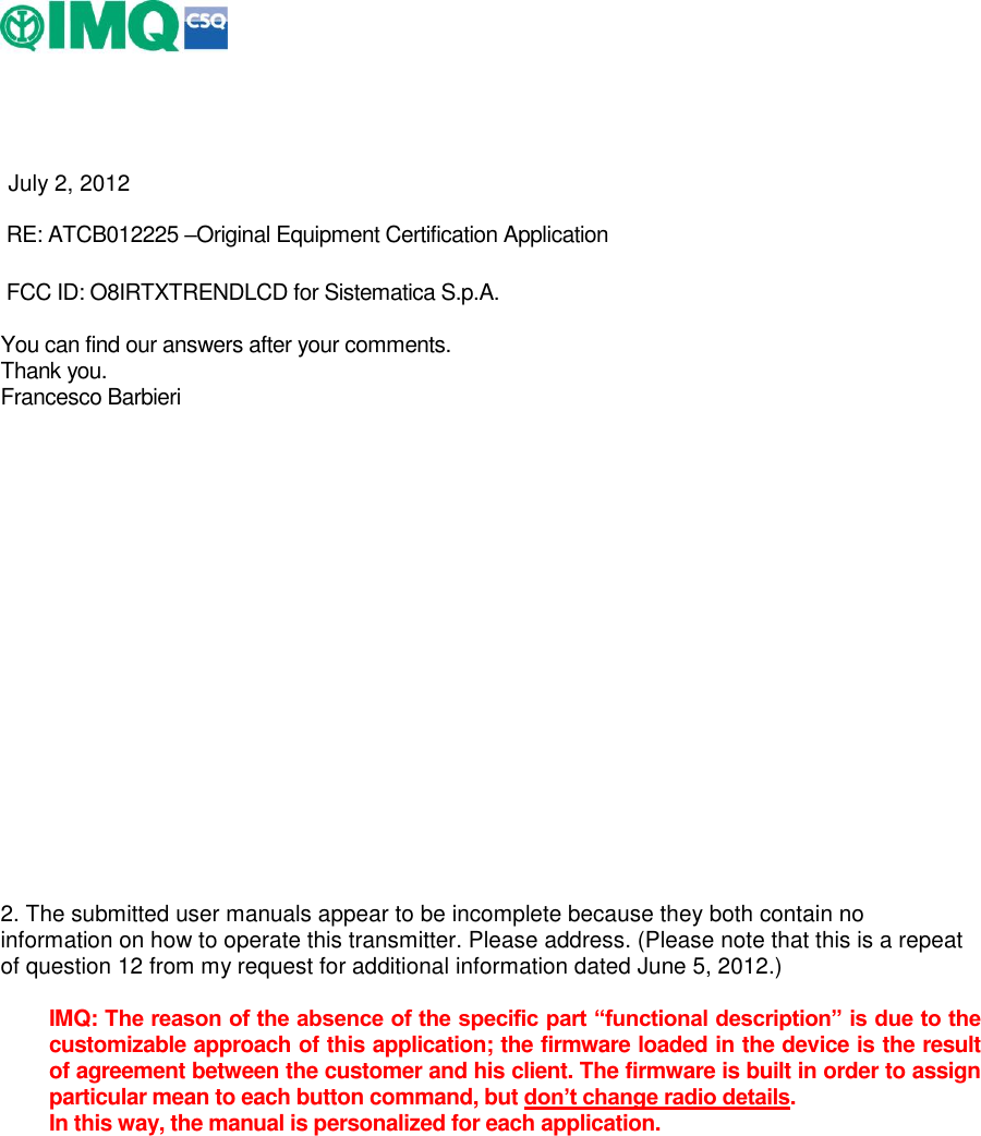      July 2, 2012  RE: ATCB012225 –Original Equipment Certification Application     FCC ID: O8IRTXTRENDLCD for Sistematica S.p.A.  You can find our answers after your comments. Thank you. Francesco Barbieri           2. The submitted user manuals appear to be incomplete because they both contain no information on how to operate this transmitter. Please address. (Please note that this is a repeat of question 12 from my request for additional information dated June 5, 2012.)   IMQ: The reason of the absence of the specific part “functional description” is due to the customizable approach of this application; the firmware loaded in the device is the result of agreement between the customer and his client. The firmware is built in order to assign particular mean to each button command, but don’t change radio details. In this way, the manual is personalized for each application.   