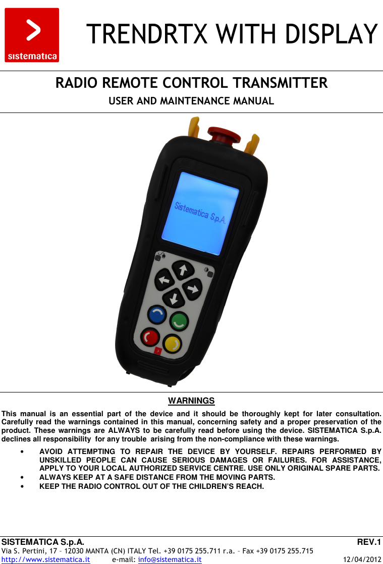 SISTEMATICA S.p.A.  REV.1 Via S. Pertini, 17 – 12030 MANTA (CN) ITALY Tel. +39 0175 255.711 r.a. – Fax +39 0175 255.715 http://www.sistematica.it          e-mail: info@sistematica.it   12/04/2012      TRENDRTX WITH DISPLAY    RADIO REMOTE CONTROL TRANSMITTER  USER AND MAINTENANCE MANUAL      WARNINGS  This  manual  is  an  essential  part  of  the  device  and  it  should  be  thoroughly  kept  for  later  consultation. Carefully read the warnings contained in this manual, concerning safety and a proper preservation of the product.  These warnings  are  ALWAYS to  be  carefully read  before  using  the  device. SISTEMATICA  S.p.A. declines all responsibility  for any trouble  arising from the non-compliance with these warnings.  • AVOID  ATTEMPTING  TO  REPAIR  THE  DEVICE  BY  YOURSELF.  REPAIRS  PERFORMED  BY UNSKILLED  PEOPLE  CAN  CAUSE  SERIOUS  DAMAGES  OR  FAILURES.  FOR  ASSISTANCE, APPLY TO YOUR LOCAL AUTHORIZED SERVICE CENTRE. USE ONLY ORIGINAL SPARE PARTS. • ALWAYS KEEP AT A SAFE DISTANCE FROM THE MOVING PARTS. • KEEP THE RADIO CONTROL OUT OF THE CHILDREN’S REACH. 