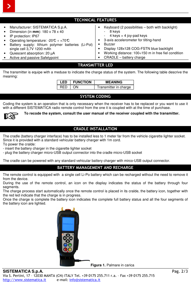  SISTEMATICA S.p.A.  Pag. 2/3 Via S. Pertini, 17 – 12030 MANTA (CN) ITALY Tel. +39 0175 255.711 r.a. – Fax +39 0175 255.715 http://www.sistematica.it          e-mail: info@sistematica.it   TECHNICAL FEATURES  •  Manufacturer: SISTEMATICA S.p.A. •  Dimension (in mm): 180 x 78 x 40  •  IP protection: IP67 •  Operating temperature: -20°C ÷ +70°C •  Battery  supply:  lithium  polymer  batteries  (Li-Pol) single cell 3,7V 1200 mAh •  Quiescent absorption: 20 µA •  Active and passive Safetypoint •  Keyboard (2 possibilities – both with backlight) -  8 keys -  4 keys + 4 joy-pad keys •  3-axis accelerometer for tilting-hand •  Buzzer •  Display 128x128 COG-FSTN blue backlight • Working distance: 100÷150 m in free fiel condition •  CRADLE – battery charge  TRANSMITTER LED  The transmitter is equipe with a meduse to indicate the charge status of the system. The following table descrive the meaning: LED  FUNCTION  MEANING RED  ON  Transmitter in charge  SYSTEM CODING  Coding the system is an operation that is only necessary when the receiver has to be replaced or you want to use it with a different SISTEMATICA radio remote control from the one it is coupled with at the time of purchase.  To recode the system, consult the user manual of the receiver coupled with the transmitter.  CRADLE INSTALLATION  The cradle (battery charger interface) has to be installed less to 1 meter far from the vehicle cigarette lighter socket.  Since it is provided with a standard vehicular battery charger with 1m cord. To power the cralde: - insert the battery charger in the cigarette lighter socket - plug the battery charger micro-USB output connector into the cradle micro-USB socket  The cradle can be powered with any standard vehicular battery charger with mirco-USB output connector.  BATTERY MANAGEMENT AND RECHARGE  The remote control is equipped with  a single cell Li-Po battery which can be recharged without the need to remove it from the device. During  the  use  of  the  remote  control,  an  icon  on  the  display  indicates  the  status  of  the  battery  through  four segments. The charge process start automatically once the remote control is placed in its cralde, the battery icon, together with the red led indicate that the charge is in progress. Once the charge is complete the battery icon indicates the complete full battery status and all the four segments of the battery icon are lighted.   Figura 1. Palmare in carica 