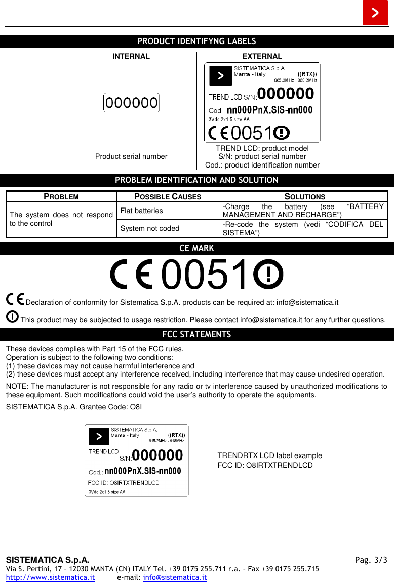  SISTEMATICA S.p.A.  Pag. 3/3 Via S. Pertini, 17 – 12030 MANTA (CN) ITALY Tel. +39 0175 255.711 r.a. – Fax +39 0175 255.715 http://www.sistematica.it          e-mail: info@sistematica.it   PRODUCT IDENTIFYNG LABELS  INTERNAL  EXTERNAL   Product serial number  TREND LCD: product model S/N: product serial number Cod.: product identification number  PROBLEM IDENTIFICATION AND SOLUTION  PROBLEM  POSSIBLE CAUSES  SOLUTIONS Flat batteries  -Charge  the  battery  (see  “BATTERY MANAGEMENT AND RECHARGE”) The  system  does  not  respond to the control  System not coded  -Re-code  the  system  (vedi  “CODIFICA  DEL SISTEMA”)  CE MARK     Declaration of conformity for Sistematica S.p.A. products can be required at: info@sistematica.it   This product may be subjected to usage restriction. Please contact info@sistematica.it for any further questions.  FCC STATEMENTS  These devices complies with Part 15 of the FCC rules. Operation is subject to the following two conditions: (1) these devices may not cause harmful interference and (2) these devices must accept any interference received, including interference that may cause undesired operation.  NOTE: The manufacturer is not responsible for any radio or tv interference caused by unauthorized modifications to these equipment. Such modifications could void the user’s authority to operate the equipments.  SISTEMATICA S.p.A. Grantee Code: O8I    TRENDRTX LCD label example FCC ID: O8IRTXTRENDLCD  