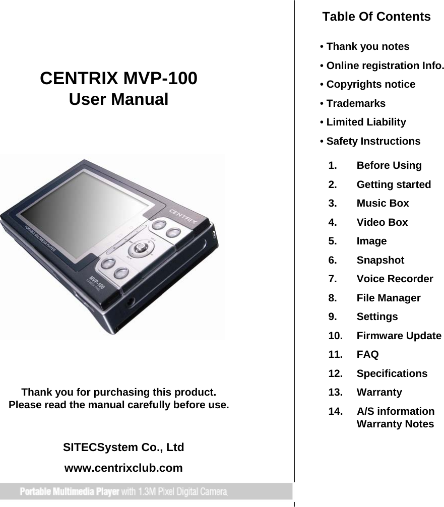 CENTRIX MVP-100 User ManualThank you for purchasing this product.Please read the manual carefully before use.SITECSystem Co., Ltdwww.centrixclub.comTable Of Contents•Thank you notes•Online registration Info.•Copyrights notice•Trademarks•Limited Liability•Safety Instructions1. Before Using  2. Getting started3. Music Box4. Video Box5. Image6. Snapshot7. Voice Recorder8. File Manager9. Settings10. Firmware Update11. FAQ12. Specifications13. Warranty14. A/S informationWarranty Notes